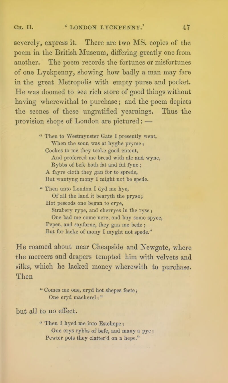 severely, express it. There are two MS. copies of the poem in the British Museum, differing greatly one from another. The poem records the fortunes or misfortunes of one Lyckpenny, showing how badly a man may fare in the great Metropolis with empty purse and pocket. He was doomed to see rich store of good things without having wherewithal to purchase; and the poem depicts the scenes of these ungratified yearnings. Thus the provision shops of London are pictured: — “ Then to Westmynster Gate I presently went, When the sonn was at hyghe pry me; Cookes to me they tooke good entent, And proferred me bread with ale and wyne, Rybbs of befe both fat and ful fyne; A fayre cloth they gan for to sprede, But wantyng mony I might not be spede. “ Then unto London I dyd me hye, Of all the land it bearyth the pryse; Hot pescods one began to crye, Strabery rype, and cherryes in the ryse ; One bad me come nere, and buy some spyce, Peper, and sayforne, they gan me bede ; But for lacke of mony I myght not spede.” He roamed about near Cheapside and Newgate, where the mercers and drapers tempted him with velvets and silks, which he lacked money wherewith to purchase. Then “ Comes me one, cryd hot shepes feete; One cryd mackerel; ” but all to no effect. “ Then I hyed me into Estchepe; One crys rybbs of befe, and many a pyc ; Pewter pots they clatter’d on a hepe.”