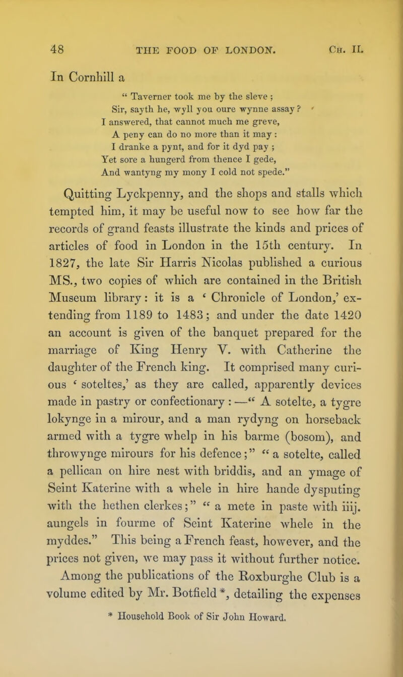 In Cornhill a “ Taverner took me by the sieve ; Sir, sayth he, wyll you oure wynne assay ? • I answered, that cannot much me greve, A peny can do no more than it may : I dranke a pynt, and for it dyd pay •, Yet sore a hungerd from thence I gede, And wantyng my mony I cold not spede.” Quitting Lyckpenny, and the shops and stalls which tempted him, it may be useful now to see how far the records of grand feasts illustrate the kinds and prices of articles of food in London in the 15th century. In 1827, the late Sir Harris Nicolas published a curious MS., two copies of which are contained in the British Museum library: it is a ‘ Chronicle of London,’ ex- tending from 1189 to 1483; and under the date 1420 an account is given of the banquet prepared for the marriage of King Henry V. with Catherine the daughter of the French king. It comprised many curi- ous £ soteltes,’ as they are called, apparently devices made in pastry or confectionary : —“ A sotelte, a tygre lokynge in a mirour, and a man rydyng on horseback armed with a tygre whelp in his barme (bosom), and throwynge mirours for his defence;” “ a sotelte, called a pellican on hire nest with briddis, and an ymage of Seint Katerine with a whele in hire liande dysputing with the hethen clerkes; ” “a mete in paste with iiij. aungels in fourme of Seint Katerine whele in the myddes.” This being a French feast, however, and the prices not given, we may pass it without further notice. Among the publications of the Roxburghe Club is a volume edited by Mr. Botfield *, detailing the expenses * Household Book of Sir John Howard.