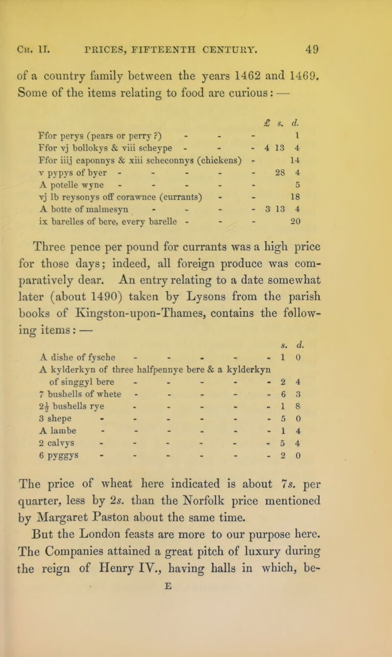 of a country family between the years 1462 and 1469. Some of the items relating to food are curious: — £ s. d. Ffor perys (pears or perry ?) - 1 Ffor vj bollokys & viii scheype - - 4 13 4 Ffor iiij caponnys & xiii scheconnys (chickens) - 14 v pypys of byer .... - 28 4 A potelle wyne .... - 5 vj lb reysonys off corawnce (currants) - 18 A botte of malmesyn - - 3 13 4 ix barelles of bere, every barelle - - 20 Three pence per pound for currants was a high price for those days; indeed* all foreign produce was com- paratively dear. An entry relating to a date somewhat later (about 1490) taken by Lysons from the parish books of Kingston-upon-Thames, contains the follow- ing items: — A dishe of fysche - - - - - A kylderkyn of three halfpennye here & a kylderkyn of singgyl here - - - 7 bushells of whete - 2^ bushells rye - 3 shepe ...... A lambe ...... 2 calvys ...... 6 pyggys s. d. 1 0 2 4 6 3 1 8 5 0 1 4 5 4 2 0 The price of wheat here indicated is about 7s. per quarter, less by 2s. than the Norfolk price mentioned by Margaret Paston about the same time. But the London feasts are more to our purpose here. The Companies attained a great pitch of luxury during the reign of Henry IV., having halls in which, be- E