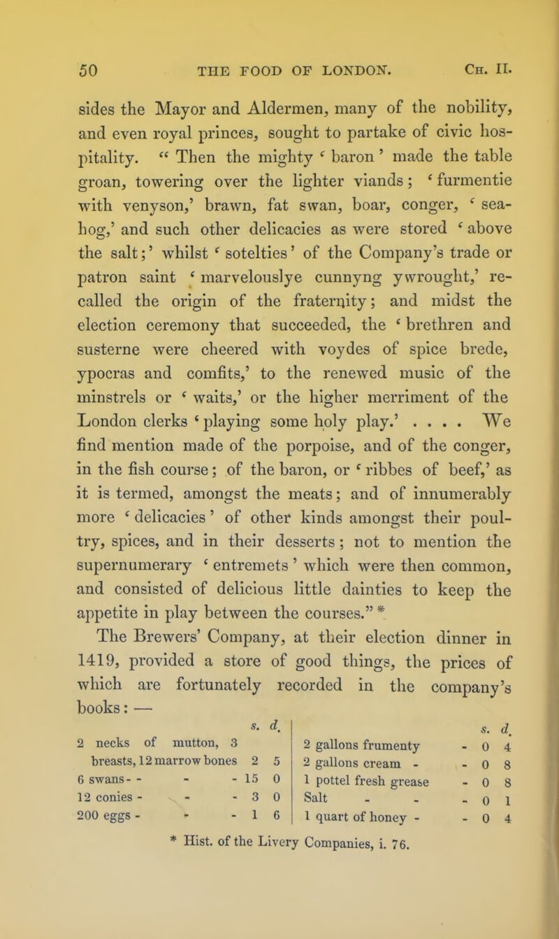 sides the Mayor and Aldermen, many of the nobility, and even royal princes, sought to partake of civic hos- pitality. “ Then the mighty ‘ baron ’ made the table groan, towering over the lighter viands; c furmentie with venyson,’ brawn, fat swan, boar, conger, * sea- hog,’ and such other delicacies as were stored f above the salt;’ whilst f sotelties’ of the Company’s trade or patron saint ‘ marvelouslye cunnyng y wrought,’ re- called the origin of the fraterijity; and midst the election ceremony that succeeded, the ‘ brethren and susterne were cheered with voydes of spice brede, ypocras and comfits,’ to the renewed music of the minstrels or c waits,’ or the higher merriment of the London clerks ‘ playing some holy play.’ .... We find mention made of the porpoise, and of the conger, in the fish course; of the baron, or e ribbes of beef,’ as it is termed, amongst the meats; and of innumerably more ‘ delicacies ’ of other kinds amongst their poul- try, spices, and in their desserts; not to mention the supernumerary c entremets ’ which were then common, and consisted of delicious little dainties to keep the appetite in play between the courses.” * The Brewers’ Company, at their election dinner in 1419, provided a store of good things, the prices of which are fortunately recorded in the company’s books:— s. dm 2 necks of mutton, 3 breasts, 12 marrow bones 2 5 6 swans-- - - 15 0 12 conies - - -30 200 eggs - - - 1 6 2 gallons frumenty 2 gallons cream - 1 pottel fresh grease Salt 1 quart of honey - s. d, 0 4 0 8 0 8 0 1 0 4 * Hist, of the Livery Companies, i. 76.