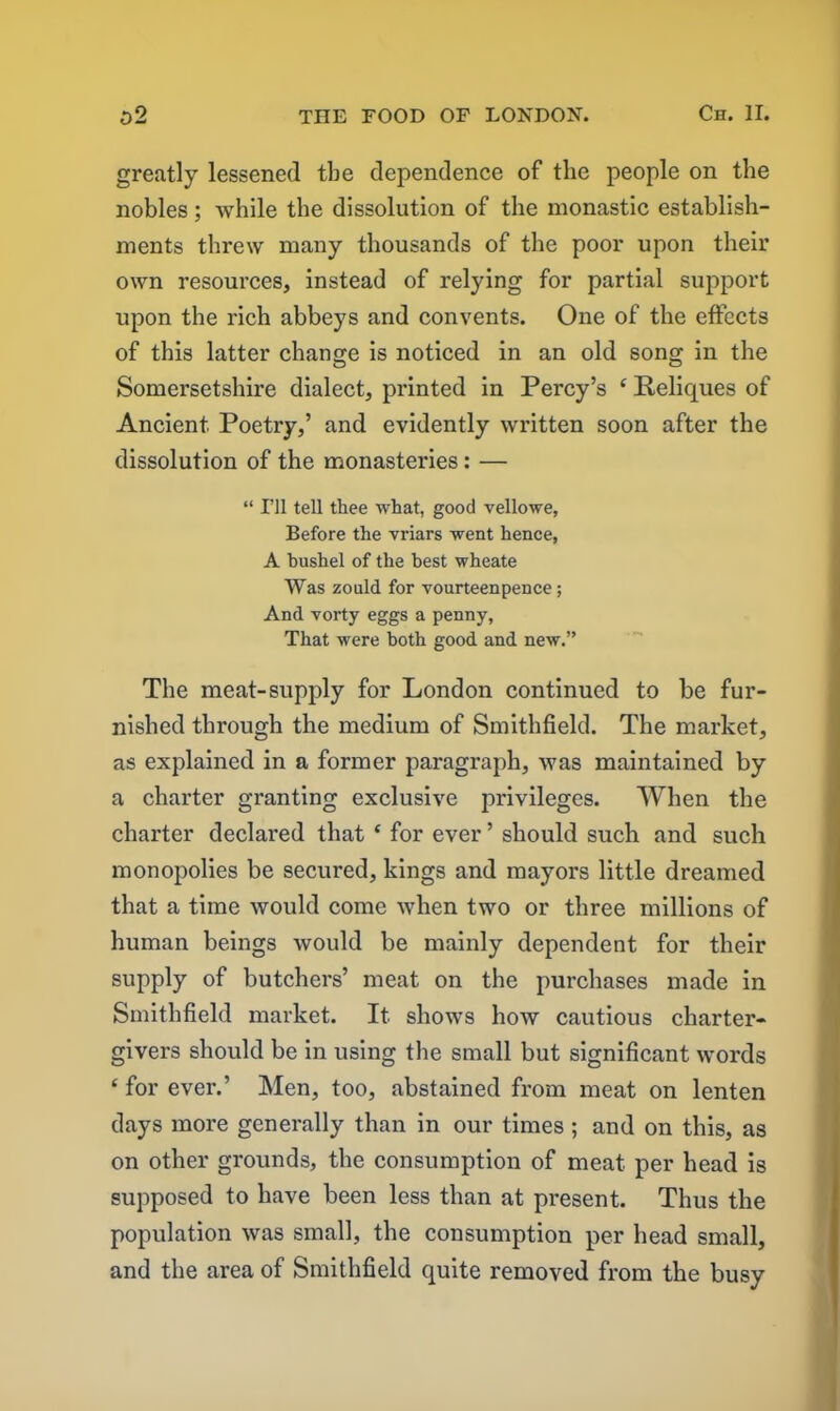 greatly lessened tbe dependence of the people on the nobles; while the dissolution of the monastic establish- ments threw many thousands of the poor upon their own resources, instead of relying for partial support upon the rich abbeys and convents. One of the effects of this latter change is noticed in an old song in the Somersetshire dialect, printed in Percy’s ‘ Reliques of Ancient. Poetry,’ and evidently written soon after the dissolution of the monasteries: — “ I’ll tell thee what, good vellowe, Before the vriars went hence, A bushel of the best wheate Was zould for vourteenpence; And Yorty eggs a penny, That were both good and new.” The meat-supply for London continued to be fur- nished through the medium of Smithfield. The market, as explained in a former paragraph, was maintained by a charter granting exclusive privileges. When the charter declared that f for ever ’ should such and such monopolies be secured, kings and mayors little dreamed that a time would come when two or three millions of human beings would be mainly dependent for their supply of butchers’ meat on the purchases made in Smithfield market. It shows how cautious charter- givers should be in using the small but significant words ‘ for ever.’ Men, too, abstained from meat on lenten days more generally than in our times ; and on this, as on other grounds, the consumption of meat, per head is supposed to have been less than at present. Thus the population was small, the consumption per head small, and the area of Smithfield quite removed from the busy