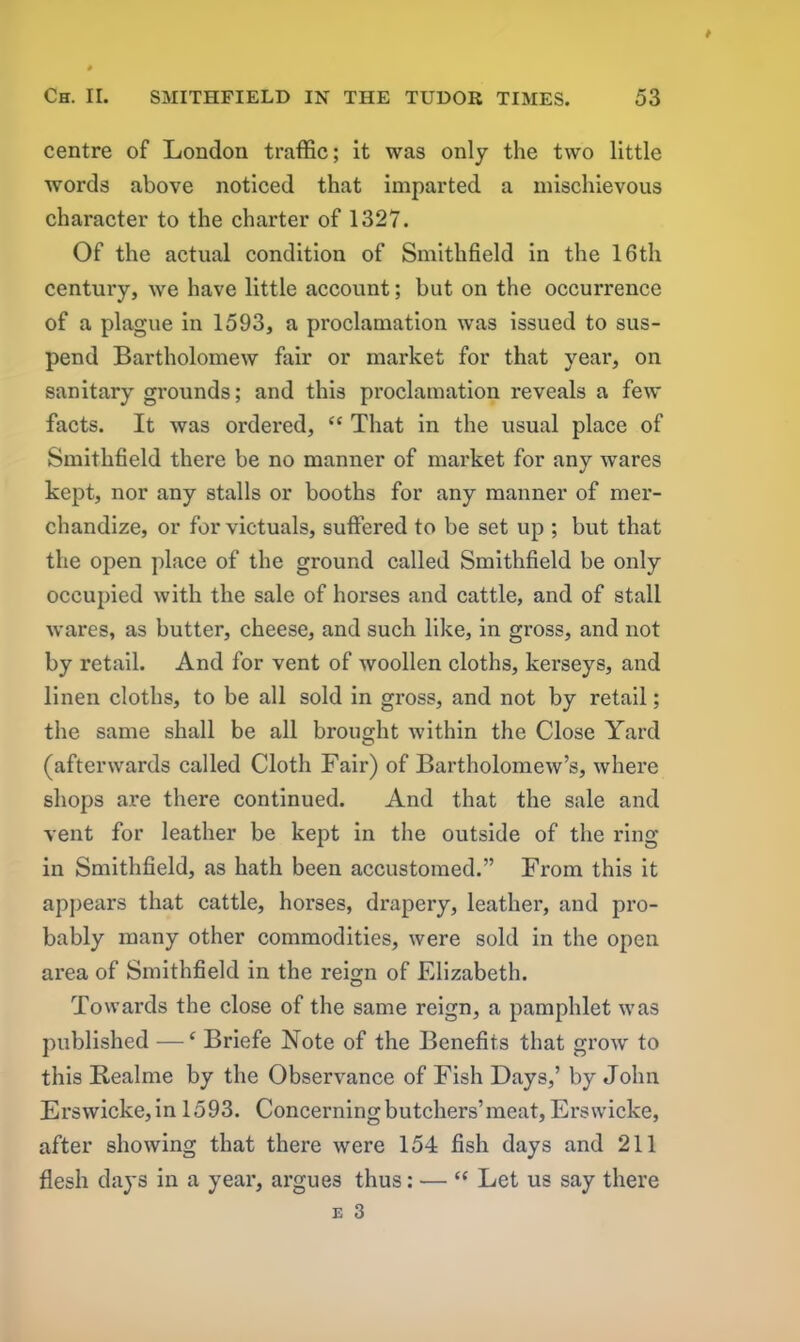 centre of London traffic; it was only the two little words above noticed that imparted a mischievous character to the charter of 1327. Of the actual condition of Smithfield in the 16th century, we have little account; but on the occurrence of a plague in 1593, a proclamation was issued to sus- pend Bartholomew fair or market for that year, on sanitary grounds; and this proclamation reveals a few facts. It was ordered, “ That in the usual place of Smithfield there be no manner of market for any wares kept, nor any stalls or booths for any manner of mer- chandize, or for victuals, suffered to be set up ; but that the open place of the ground called Smithfield be only occupied with the sale of horses and cattle, and of stall wares, as butter, cheese, and such like, in gross, and not by retail. And for vent of woollen cloths, kerseys, and linen cloths, to be all sold in gross, and not by retail; the same shall be all brought within the Close Yard (afterwards called Cloth Fair) of Bartholomew’s, where shops are there continued. And that the sale and vent for leather be kept in the outside of the ring in Smithfield, as hath been accustomed.” From this it appears that cattle, horses, drapery, leather, and pro- bably many other commodities, were sold in the open area of Smithfield in the reign of Elizabeth. Towards the close of the same reign, a pamphlet was published —c Briefe Note of the Benefits that grow to this Bealme by the Observance of Fish Days,’ by John Erswicke,in 1593. Concerning butchers’meat, Erswicke, after showing that there were 154 fish days and 211 flesh days in a year, argues thus: — “ Let us say there