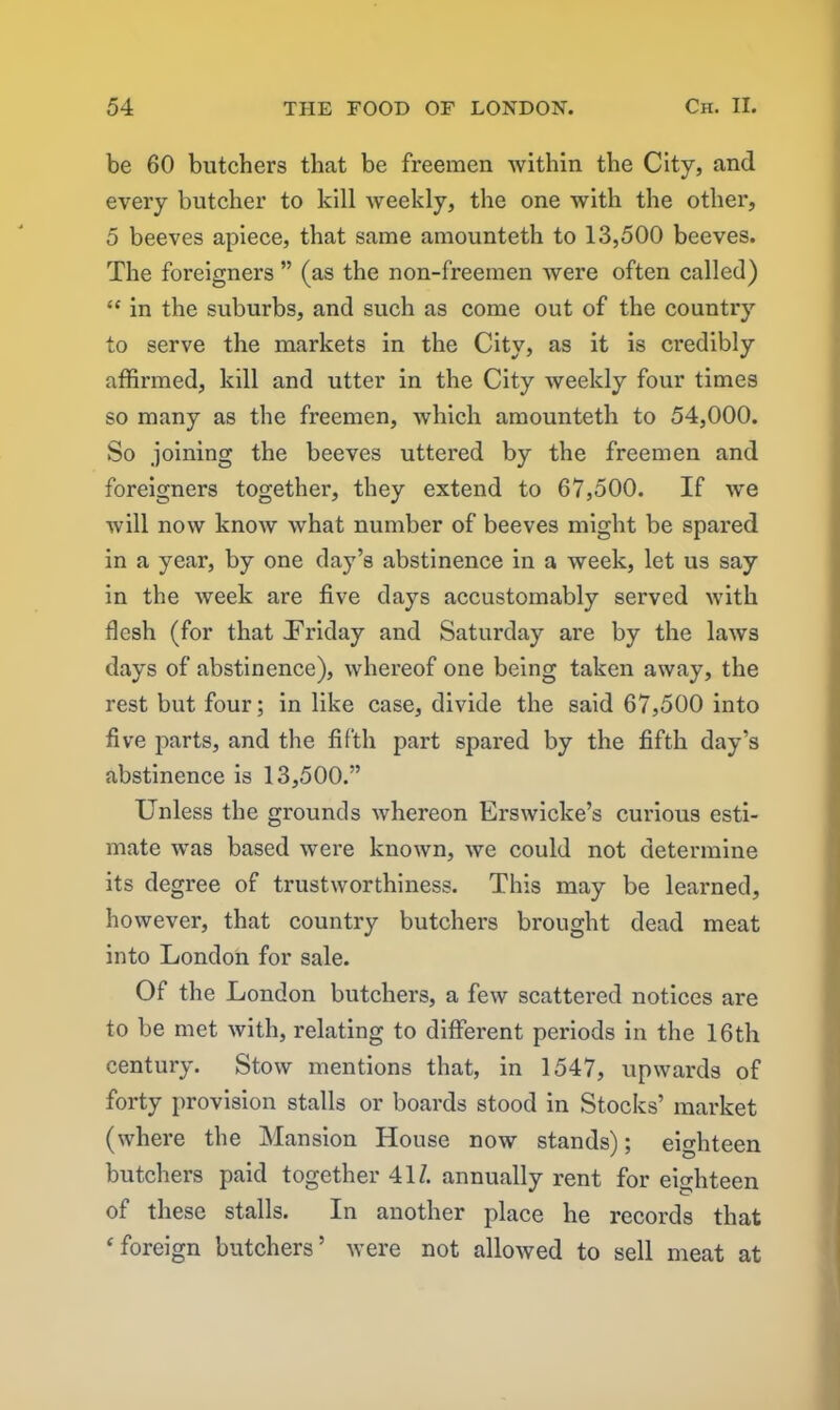 be 60 butchers that be freemen within the City, and every butcher to kill Aveekly, the one with the other, 5 beeves apiece, that same amounteth to 13,500 beeves. The foreigners ” (as the non-freemen were often called) “ in the suburbs, and such as come out of the country to serve the markets in the City, as it is credibly affirmed, kill and utter in the City weekly four times so many as the freemen, which amounteth to 54,000. So joining the beeves uttered by the freemen and foreigners together, they extend to 67,500. If Ave Avill noAV knoAV Avhat number of beeves might be spared in a year, by one day’s abstinence in a week, let us say in the Aveek are five days accustomably served Avith flesh (for that .Friday and Saturday are by the laAvs days of abstinence), Avhereof one being taken away, the rest but four; in like case, divide the said 67,500 into five parts, and the fifth part spared by the fifth day’s abstinence is 13,500.” Unless the grounds Avhereon ErsAvicke’s curious esti- mate Avas based were knoAvn, Ave could not determine its degree of trustAvorthiness. This may be learned, hoAvever, that country butchers brought dead meat into London for sale. Of the London butchers, a feAv scattered notices are to be met Avith, relating to diffei’ent periods in the 16th century. StoAv mentions that, in 1547, upwards of forty provision stalls or boards stood in Stocks’ market (where the Mansion House now stands); eighteen butchers paid together 41/. annually rent for eighteen of these stalls. In another place he records that ‘foreign butchers’ Avere not alloAved to sell meat at