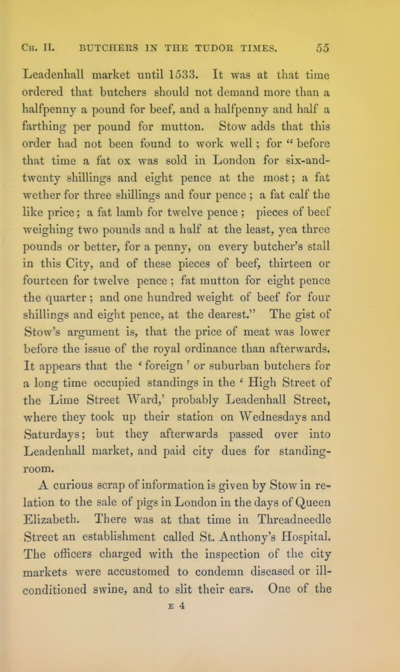 Leadenhall market until 1533. It was at that time ordered that butchers should not demand more than a halfpenny a pound for beef, and a halfpenny and half a farthing per pound for mutton. Stow adds that this order had not been found to work well; for “ before that time a fat ox was sold in London for six-and- twenty shillings and eight pence at the most; a fat wether for three shillings and four pence ; a fat calf the like price; a fat lamb for twelve pence; pieces of beef weighing two pounds and a half at the least, yea three pounds or better, for a penny, on every butcher’s stall in this City, and of these pieces of beef, thirteen or fourteen for twelve pence ; fat mutton for eight pence the quarter; and one hundred weight of beef for four shillings and eight pence, at the dearest.” The gist of Stow’s argument is, that the price of meat was lower before the issue of the royal ordinance than afterwards. It appears that the * foreign ’ or suburban butchers for a long time occupied standings in the ‘ High Street of the Lime Street Ward,’ probably Leadenhall Street, where they took up their station on Wednesdays and Saturdays; but they afterwards passed over into Leadenhall market, and paid city dues for standing- room. A curious scrap of information is given by Stow in re- lation to the sale of pigs in London in the days of Queen Elizabeth. There was at that time in Threadneedle Street an establishment called St. Anthony’s Hospital. The officers charged with the inspection of the city markets were accustomed to condemn diseased or ill- conditioned swine, and to slit their ears. One of the
