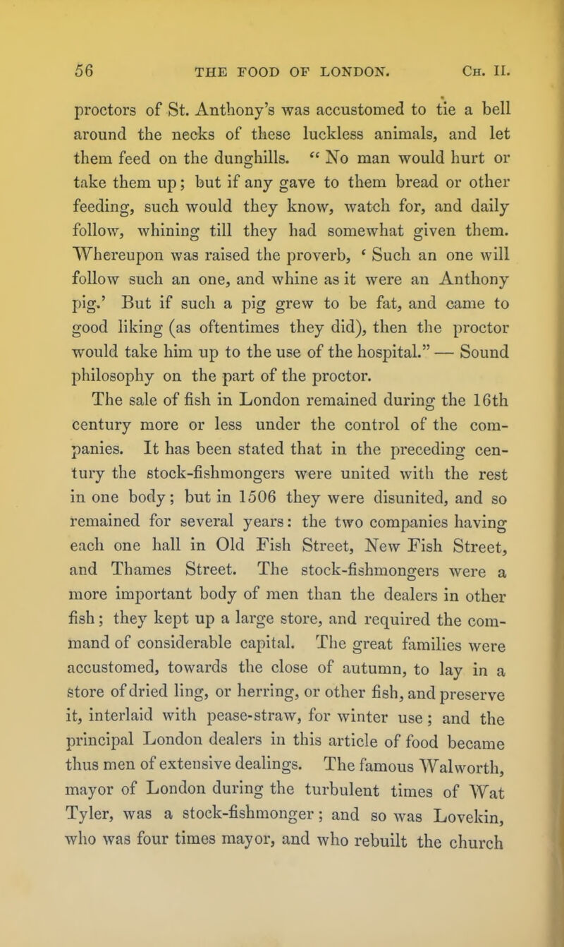 proctors of St. Anthony’s was accustomed to tie a bell around the necks of these luckless animals, and let them feed on the dunghills. “ No man would hurt or take them up; but if any gave to them bread or other feeding, such would they know, watch for, and daily follow, whining till they had somewhat given them. Whereupon was raised the proverb, ‘ Such an one will follow such an one, and whine as it were an Anthony pig.’ But if such a pig grew to be fat, and came to good liking (as oftentimes they did), then the proctor would take him up to the use of the hospital.” — Sound philosophy on the part of the proctor. The sale of fish in London remained during the 16th century more or less under the control of the com- panies. It has been stated that in the preceding cen- tury the stock-fishmongers were united with the rest in one body; but in 1506 they were disunited, and so remained for several years: the two companies having each one hall in Old Fish Street, New Fish Street, and Thames Street. The stock-fishmongers were a more important body of men than the dealers in other fish; they kept up a large store, and required the com- mand of considerable capital. The great families were accustomed, towards the close of autumn, to lay in a Store of dried ling, or herring, or other fish, and preserve it, interlaid with pease-straw, for winter use; and the principal London dealers in this article of food became thus men of extensive dealings. The famous Walworth, mayor of London during the turbulent times of Wat Tyler, was a stock-fishmonger; and so was Lovekin, who was four times mayor, and who rebuilt the church