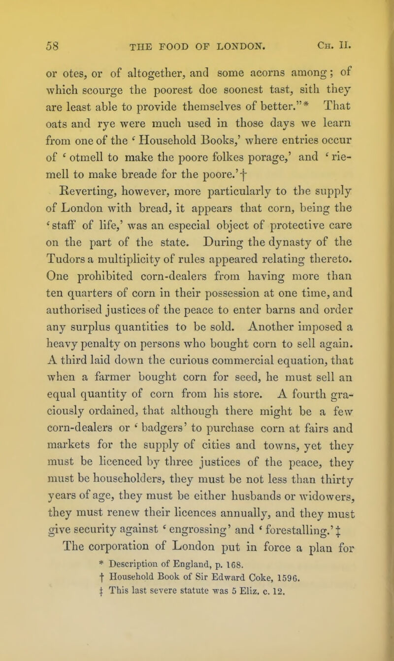 or otes, or of altogether, and some acorns among; of which scourge the poorest doe soonest tast, sith they are least able to provide themselves of better.”* That oats and rye were much used in those days we learn from one of the ‘ Household Books,’ where entries occur of ‘ otmell to make the poore folkes porage,’ and £ rie- mell to make breade for the poore.’f Reverting, however, more particularly to the supply of London with bread, it appears that corn, being the ‘staff of life,’ was an especial object of protective care on the part of the state. During the dynasty of the Tudors a multiplicity of rules appeared relating thereto. One prohibited corn-dealers from having more than ten quarters of corn in their possession at one time, and authorised justices of the peace to enter barns and order any surplus quantities to be sold. Another imposed a heavy penalty on persons who bought corn to sell again. A third laid down the curious commercial equation, that when a farmer bought corn for seed, he must sell an equal quantity of corn from his store. A fourth gra- ciously ordained, that although there might be a few corn-dealers or ‘ badgers’ to purchase corn at fairs and markets for the supply of cities and towns, yet they must be licenced by three justices of the peace, they must be householders, they must be not less than thirty years of age, they must be either husbands or widowers, they must renew their licences annually, and they must give security against ‘ engrossing’ and ‘ forestalling.’ J The corporation of London put in force a plan for * Description of England, p. 1G8. f Household Book of Sir Edward Coke, 159G. | This last severe statute was 5 Eliz. c. 12.