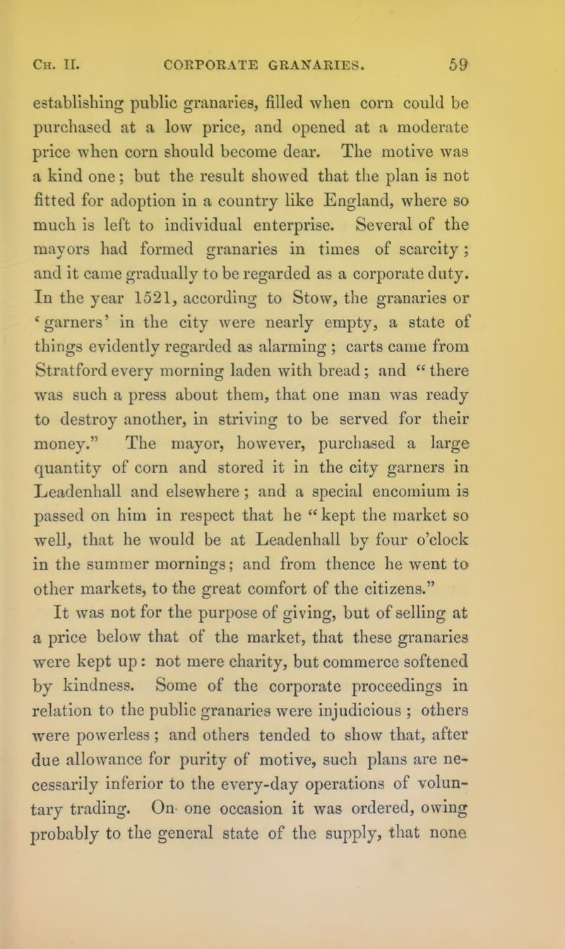 establishing public granaries, filled when corn could be purchased at a low price, and opened at a moderate price when corn should become dear. The motive was a kind one; but the result showed that the plan is not fitted for adoption in a country like England, where so much is left to individual enterprise. Several of the mayors had formed granaries in times of scarcity; and it came gradually to be regarded as a corporate duty. In the year 1521, according to Stow, the granaries or ‘garners’ in the city were nearly empty, a state of things evidently regarded as alarming ; carts came from Stratford every morning laden with bread; and “ there was such a press about them, that one man was ready to destroy another, in striving to be served for their money.” The mayor, however, purchased a large quantity of corn and stored it in the city garners in Leadenhall and elsewhere; and a special encomium is passed on him in respect that he “ kept the market so well, that he would be at Leadenhall by four o’clock in the summer mornings; and from thence he went to other markets, to the great comfort of the citizens.” It was not for the purpose of giving, but of selling at a price below that of the mai’ket, that these granaries were kept up: not mere charity, but commerce softened by kindness. Some of the corporate proceedings in relation to the public granaries were injudicious ; others were powerless; and others tended to show that, after due allowance for purity of motive, such plans ai’e ne- cessarily inferior to the every-day operations of volun- tary trading. On one occasion it was ordered, owing probably to the general state of the supply, that none