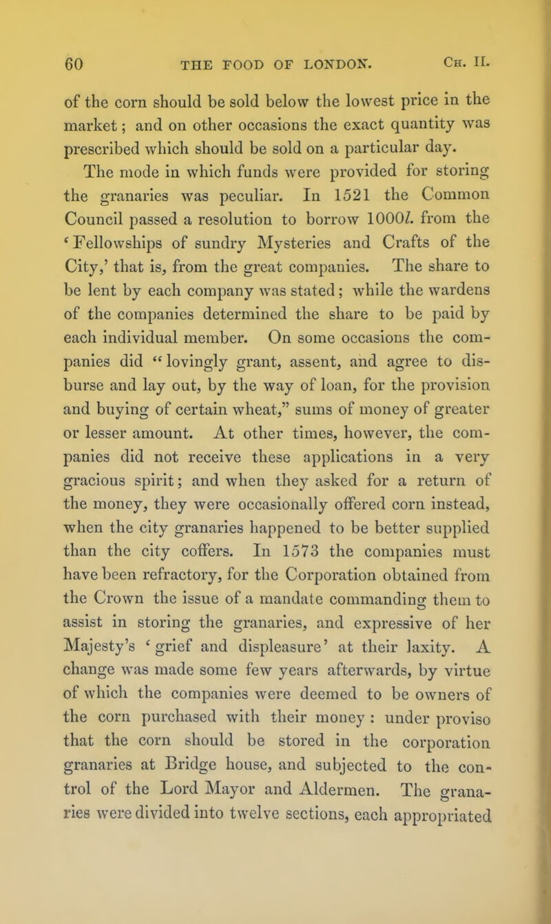 of the corn should be sold below the lowest price in the market; and on other occasions the exact quantity was prescribed which should be sold on a particular day. The mode in which funds were provided for storing the granaries was peculiar. In 1521 the Common Council passed a resolution to borrow 10007. from the ‘Fellowships of sundry Mysteries and Crafts of the City,’ that is, from the great companies. The share to be lent by each company was stated; while the wardens of the companies determined the share to be paid by each individual member. On some occasions the com- panies did “ lovingly grant, assent, and agree to dis- burse and lay out, by the way of loan, for the provision and buying of certain wheat,” sums of money of greater or lesser amount. At other times, however, the com- panies did not receive these applications in a very gracious spirit; and when they asked for a return of the money, they were occasionally offered corn instead, when the city granaries happened to be better supplied than the city coffers. In 1573 the companies must have been refractory, for the Coi’poration obtained from the Crown the issue of a mandate commanding them to assist in storing the granaries, and expressive of her Majesty’s ‘grief and displeasure’ at their laxity. A change was made some few years afterwards, by virtue of which the companies were deemed to be owners of the corn purchased with their money : under proviso that the corn should be stored in the corporation granaries at Bridge house, and subjected to the con- trol of the Lord Mayor and Aldermen. The grana- ries were divided into twelve sections, each appropriated