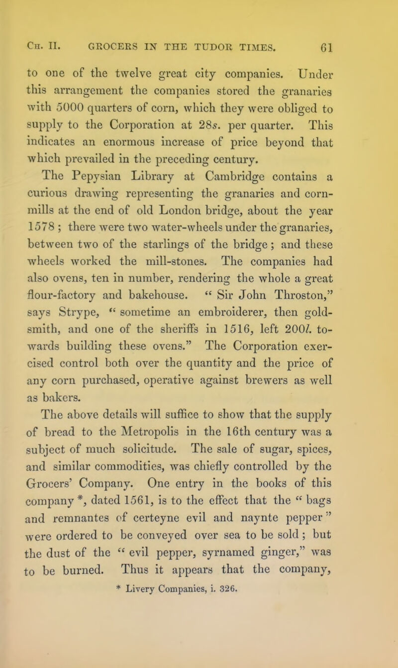 to one of the twelve great city companies. Under this arrangement the companies stored the granaries with 5000 quarters of corn, which they were obliged to supply to the Corporation at 28s. per quarter. This indicates an enormous increase of price beyond that which prevailed in the preceding century. The Pepysian Library at Cambridge contains a curious drawing representing the granaries and corn- mills at the end of old London bridge, about the year 1578 ; there were two water-wheels under the granaries, between two of the starlings of the bridge; and these wheels worked the mill-stones. The companies had also ovens, ten in number, rendering the whole a great flour-factory and bakehouse. “ Sir John Throston,” says Strype, “ sometime an embroiderer, then gold- smith, and one of the sheriffs in 1516, left 200/. to- wards building these ovens.” The Corporation exer- cised control both over the quantity and the price of any corn purchased, operative against brewers as well as bakers. The above details will suffice to show that the supply of bread to the Metropolis in the 16th century was a subject of much solicitude. The sale of sugar, spices, and similar commodities, was chiefly controlled by the Grocers’ Company. One entry in the books of this company*, dated 1561, is to the effect that the <c bags and remnantes of certeyne evil and naynte pepper ” were ordered to be conveyed over sea to be sold ; but the dust of the “ evil pepper, syrnamed ginger,” was to be burned. Thus it appears that the company, * Livery Companies, i. 326.