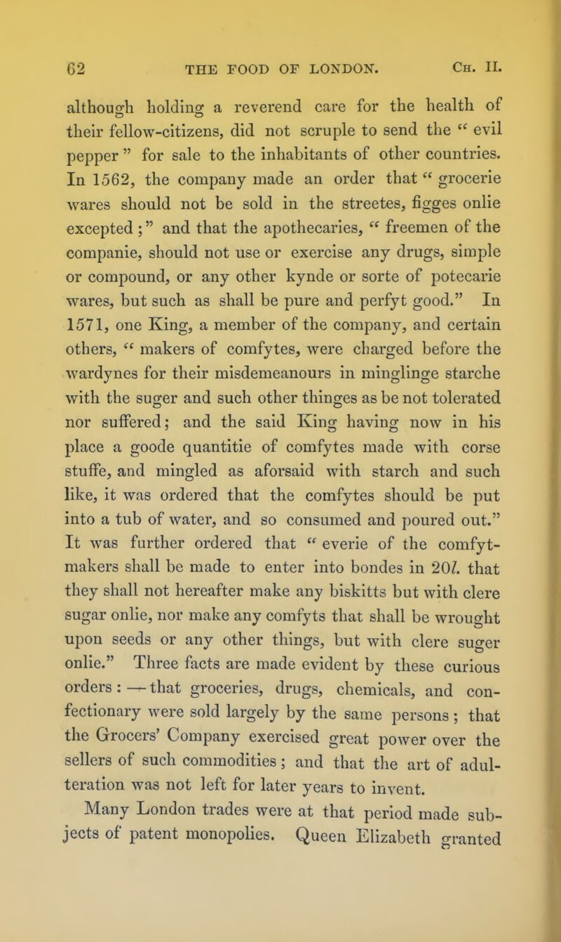 although holding a reverend care for the health of their fellow-citizens, did not scruple to send the “ evil pepper ” for sale to the inhabitants of other countries. In 1562, the company made an order that “ grocerie wares should not be sold in the streetes, figges onlie excepted ; ” and that the apothecaries, “ freemen of the companie, should not use or exercise any drugs, simple or compound, or any other kynde or sorte of potecarie wares, but such as shall be pure and perfyt good.” In 1571, one King, a member of the company, and certain others, “ makers of comfytes, were charged before the wardynes for their misdemeanours in minglinge starche with the suger and such other thinges as be not tolerated nor suffered; and the said King having now in his place a goode quantitie of comfytes made with corse stuffe, and mingled as aforsaid with starch and such like, it was ordered that the comfytes should be put into a tub of water, and so consumed and poured out.” It was further ordered that “ everie of the comfyt- makers shall be made to enter into bondes in 20/. that they shall not hereafter make any biskitts but with clere sugar onlie, nor make any comfyts that shall be wrought upon seeds or any other things, but with clere suger onlie.” Three facts are made evident by these curious orders: — that groceries, drugs, chemicals, and con- fectionary were sold largely by the same persons; that the Grocers’ Company exercised great power over the sellers of such commodities; and that the art of adul- teration was not left for later years to invent. Many London trades were at that period made sub- jects of patent monopolies. Queen Elizabeth granted