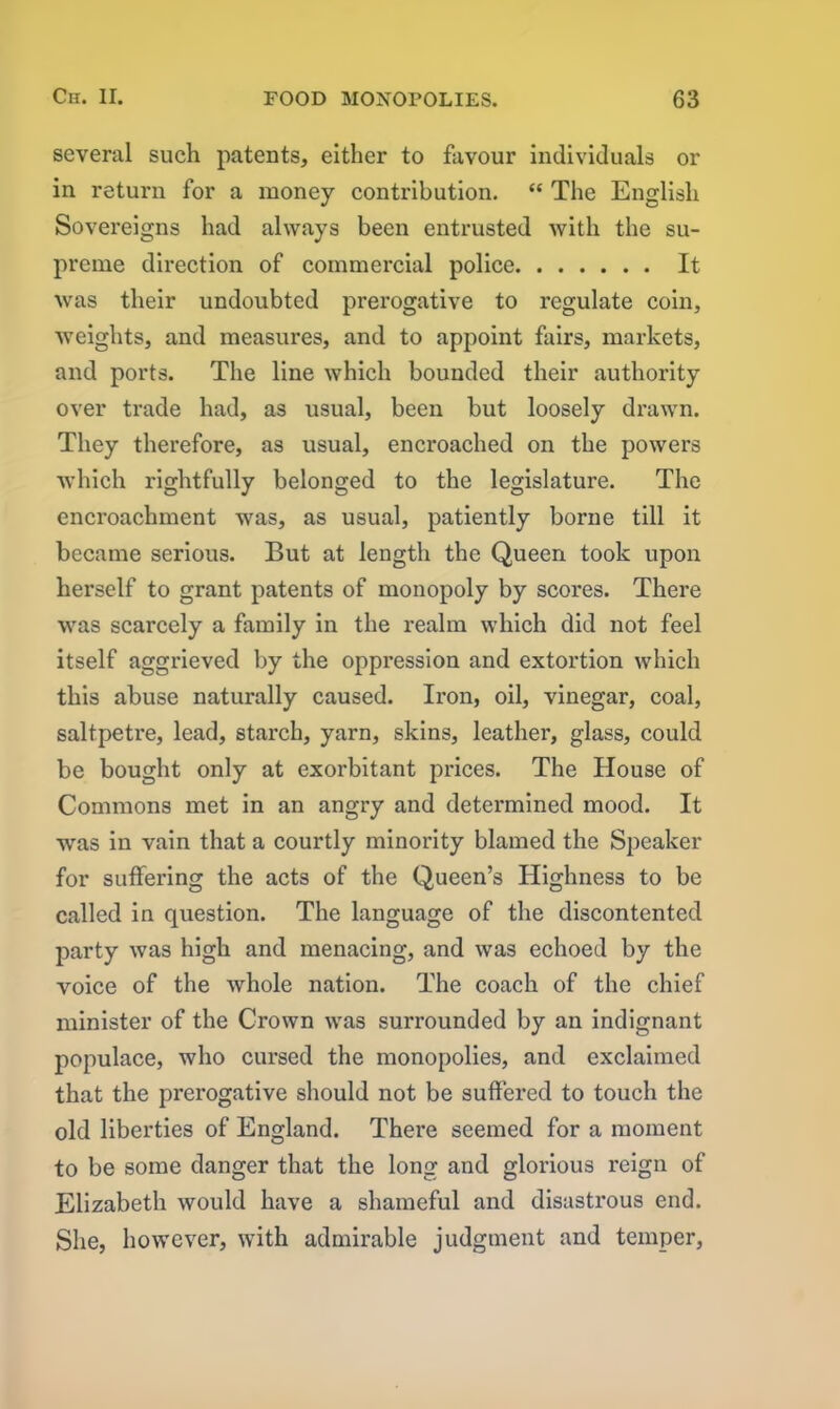 several such patents, either to favour individuals or in return for a money contribution. “ The English Sovereigns had always been entrusted with the su- preme direction of commercial police It was their undoubted prerogative to regulate coin, weights, and measures, and to appoint fairs, markets, and ports. The line which bounded their authority over trade had, as usual, been but loosely drawn. They therefore, as usual, encroached on the powers which rightfully belonged to the legislature. The encroachment was, as usual, patiently borne till it became serious. But at length the Queen took upon herself to grant patents of monopoly by scores. There was scarcely a family in the realm which did not feel itself aggrieved by the oppression and extortion which this abuse naturally caused. Iron, oil, vinegar, coal, saltpetre, lead, starch, yarn, skins, leather, glass, could be bought only at exorbitant prices. The House of Commons met in an angry and determined mood. It was in vain that a courtly minority blamed the Speaker for suffering the acts of the Queen’s Highness to be called in question. The language of the discontented party was high and menacing, and was echoed by the voice of the whole nation. The coach of the chief minister of the Crown was surrounded by an indignant populace, who cursed the monopolies, and exclaimed that the prerogative should not be suffered to touch the old liberties of England. There seemed for a moment to be some danger that the long and glorious reign of Elizabeth would have a shameful and disastrous end. She, however, with admirable judgment and temper,