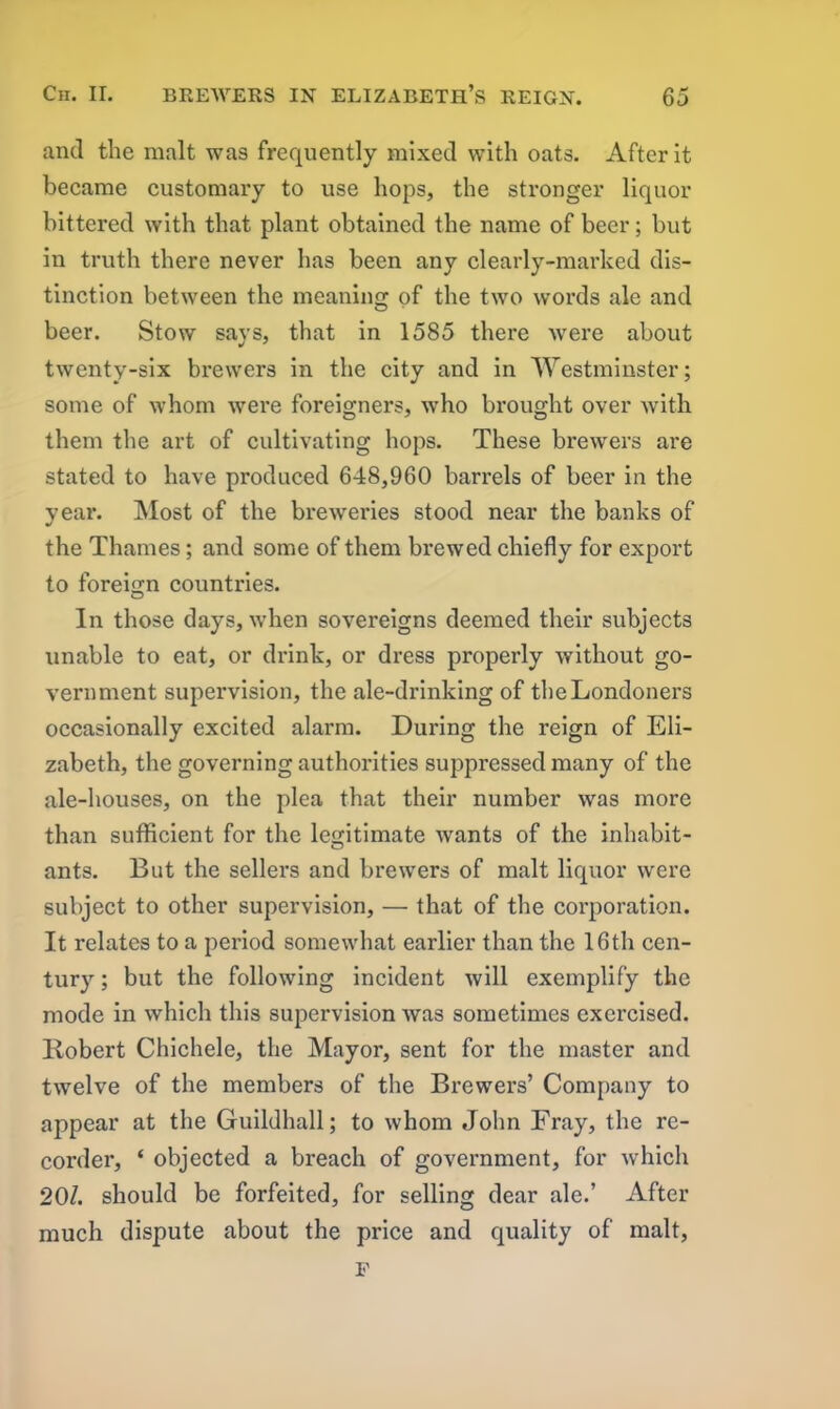 and the malt was frequently mixed with oats. After it became customary to use hops, the stronger liquor bittered with that plant obtained the name of beer; but in truth there never has been any clearly-marked dis- tinction between the meaning of the two words ale and beer. Stow says, that in 1585 there Avere about twenty-six brewers in the city and in Westminster; some of whom Avere foreigners, Avho brought over with them the art of cultivating hops. These breAvers are stated to have produced 648,960 barrels of beer in the year. Most of the breAveries stood near the banks of the Thames; and some of them brewed chiefly for export to foreign countries. o In those days, Avhen sovereigns deemed their subjects unable to eat, or drink, or dress properly Avithout go- vernment supervision, the ale-drinking of the Londoners occasionally excited alarm. During the reign of Eli- zabeth, the governing authorities suppressed many of the ale-houses, on the plea that their number Avas more than sufficient for the legitimate Avants of the inhabit- ants. But the sellers and brewers of malt liquor Avere subject to other supervision, — that of the corporation. It relates to a period somewhat earlier than the 16th cen- tury ; but the folloAving incident Avill exemplify the mode in which this supervision Avas sometimes exercised. Robert Chichele, the Mayor, sent for the master and tAvelve of the members of the Brewers’ Company to appear at the Guildhall; to whom John Fray, the re- corder, ‘ objected a breach of government, for Avhich 20/. should be forfeited, for selling dear ale.’ After much dispute about the price and quality of malt, p