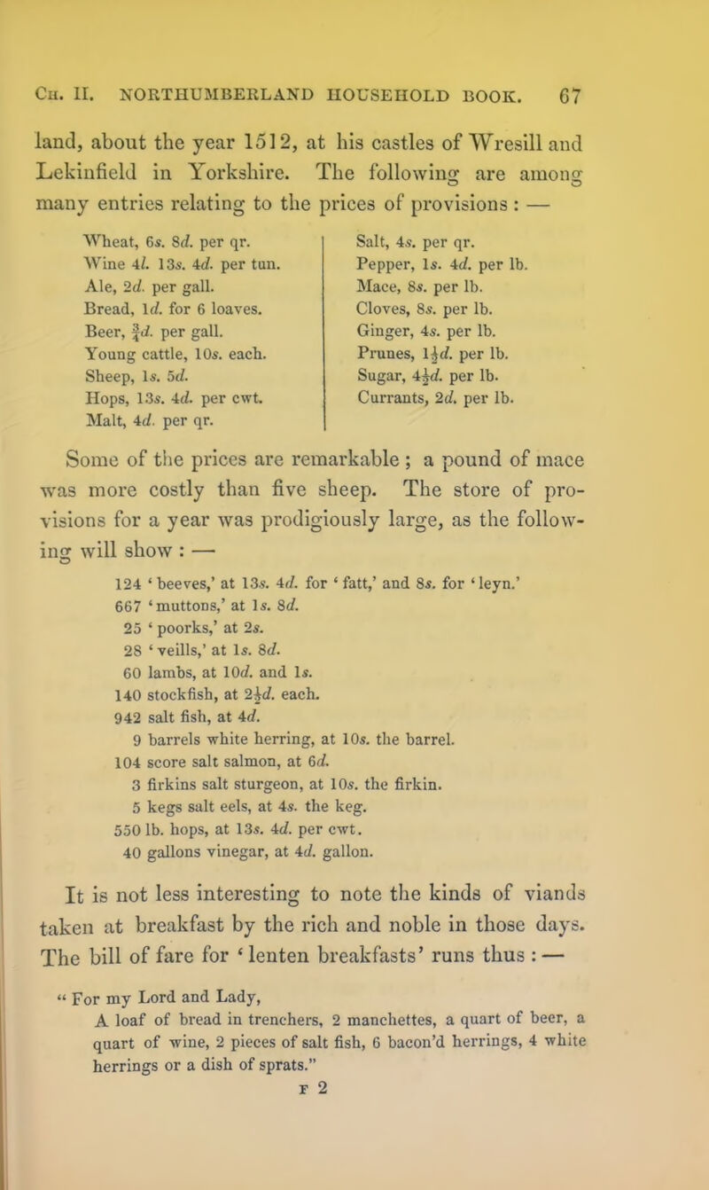 land, about the year 1512, at his castles of Wresill and Lekinfield in Yorkshire. The following are among many entries relating to the prices of provisions : — Wheat, 6s. 8d. per qr. Wine 4/. 13s. 4d. per tun. Ale, 2d. per gall. Bread, Id. for 6 loaves. Beer, fci. per gall. Young cattle, 10s. each. Sheep, Is. 5d. Hops, 13s. 4d. per cwt. Malt, 4d. per qr. Salt, 4s. per qr. Pepper, Is. 4d. per lb. Mace, 8s. per lb. Cloves, 8s. per lb. Ginger, 4s. per lb. Prunes, 1 hd. per lb. Sugar, 4§d. per lb. Currants, 2d. per lb. Some of the prices are remarkable ; a pound of mace was more costly than five sheep. The store of pro- visions for a year was prodigiously large, as the follow- ing will show : — O 124 * beeves,’ at 13s. 4d. for ‘ fatt,’ and 8s. for ‘ leyn.’ 667 ‘muttons,’ at Is. 8d. 25 ‘ poorks,’ at 2s. 28 ‘ veills,’ at Is. 8d. 60 lambs, at 10d. and Is. 140 stockfish, at 2$d. each. 942 salt fish, at 4d. 9 barrels white herring, at 10s. the barrel. 104 score salt salmon, at 6d. 3 firkins salt sturgeon, at 10s. the firkin. 5 kegs salt eels, at 4s. the keg. 5501b. hops, at 13s. 4d. per cwt. 40 gallons vinegar, at 4d. gallon. It is not less interesting to note the kinds of viands taken at breakfast by the rich and noble in those days. The bill of fare for ‘lenten breakfasts’ runs thus : — “ For my Lord and Lady, A loaf of bread in trenchers, 2 manchettes, a quart of beer, a quart of wine, 2 pieces of salt fish, 6 bacon’d herrings, 4 white herrings or a dish of sprats.” F 2