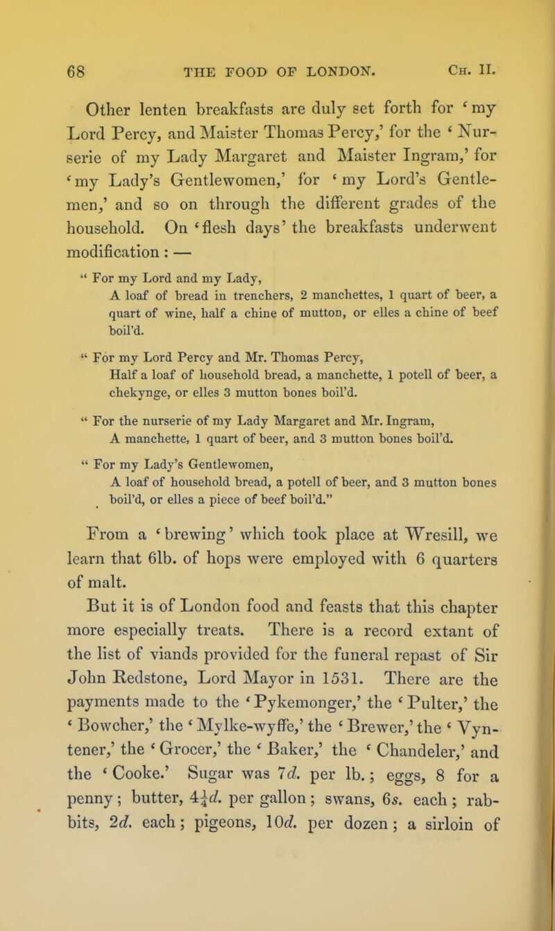 Other lenten breakfasts are duly set forth for ‘ my Lord Percy, and Maister Thomas Percy,’ for the ‘ Nur- serie of my Lady Margaret and Maister Ingram,’ for ‘ my Lady’s Gentlewomen,’ for ‘ my Lord’s Gentle- men,’ and so on through the different grades of the household. On‘flesh days’the breakfasts underwent modification : — “ For my Lord and my Lady, A loaf of bread in trenchers, 2 manchettes, 1 quart of beer, a quart of wine, half a chine of muttoD, or elles a chine of beef boil’d. “ For my Lord Percy and Mr. Thomas Percy, Half a loaf of household bread, a manchette, 1 potell of beer, a chekynge, or elles 3 mutton bones boil’d. “ For the nurserie of my Lady Margaret and Mr. Ingram, A manchette, 1 quart of beer, and 3 mutton bones boil’d. “ For my Lady’s Gentlewomen, A loaf of household bread, a potell of beer, and 3 mutton bones boil’d, or elles a piece of beef boil’d.” From a ‘brewing’ which took place at Wresill, we learn that 61b. of hops were employed with 6 quarters of malt. But it is of London food and feasts that this chapter more especially treats. There is a record extant of the list of viands provided for the funeral repast of Sir John Bedstone, Lord Mayor in 1531. There are the payments made to the ‘ Pykemonger,’ the ‘ Pulter,’ the * Bowcher,’ the ‘ Mylke-wyffe,’ the ‘ Brewer,’ the ‘ Vyn- tener,’ the ‘ Grocer,’ the ‘ Baker,’ the ‘ Chandeler,’ and the ‘Cooke.’ Sugar was Id. per lb.; eggs, 8 for a penny ; butter, 4\d. per gallon ; swans, 65. each ; rab- bits, 2d. each; pigeons, 10r/. per dozen; a sirloin of