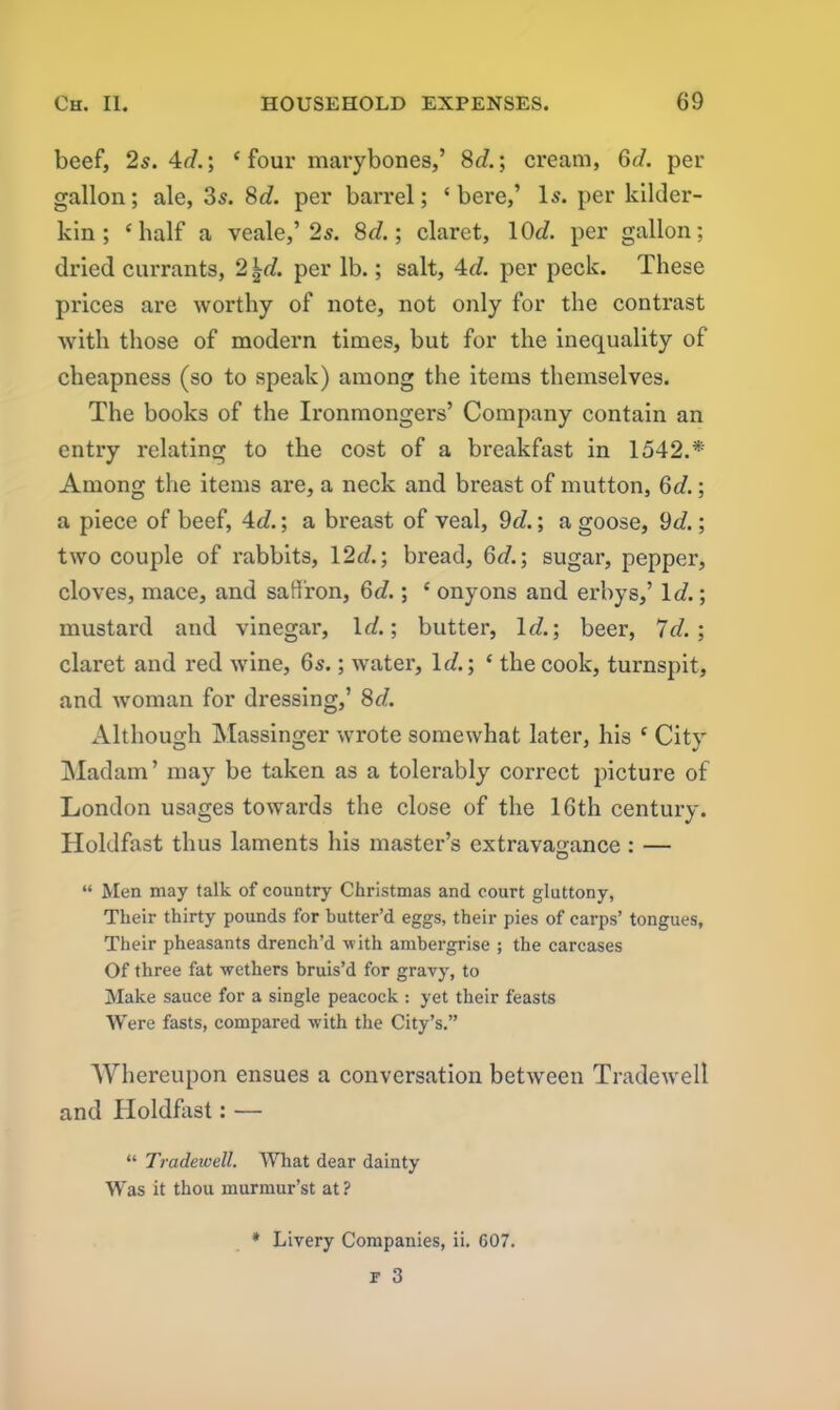 beef, 2s. 4d.\ ‘four marybones,’ 8d.; cream, 6d. per gallon; ale, 3s. 8c/. per barrel; ‘ bere,’ Is. per kilder- kin; ‘half a veale,’2s. 8d.; claret, 10c/. per gallon; dried currants, 2 ^c/. per lb.; salt, 4d. per peck. These prices are worthy of note, not only for the contrast with those of modern times, but for the inequality of cheapness (so to speak) among the items themselves. The books of the Ironmongers’ Company contain an entry relating to the cost of a breakfast in 1542.* Among the items are, a neck and breast of mutton, 6c/.; a piece of beef, 4d.; a breast of veal, 9c/.; a goose, 9c/.; two couple of rabbits, 12c/.; bread, 6c/.; sugar, pepper, cloves, mace, and saffron, 6c/.; ‘ onyons and erbys,’ Id.; mustard and vinegar, lc/.; butter, 1c/.; beer, 7c/.; claret and red wine, 6s.; water. Id.; ‘ the cook, turnspit, and woman for dressing,’ 8c/. Although Massinger wrote somewhat later, his ‘ City Madam’ may be taken as a tolerably correct picture of London usages towards the close of the 16th century. Holdfast thus laments his master’s extravagance: — “ Men may talk of country Christmas and court gluttony, Their thirty pounds for butter’d eggs, their pies of carps’ tongues, Their pheasants drench’d with ambergrise ; the carcases Of three fat wethers bruis’d for gravy, to Make sauce for a single peacock : yet their feasts Were fasts, compared with the City’s.” Whereupon ensues a conversation between Tradewell and Holdfast: — “ Tradewell. What dear dainty Was it thou murmur’st at ? * Livery Companies, ii. 607.