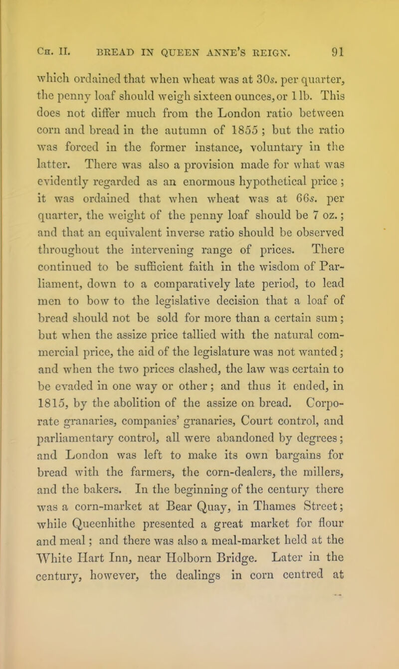 which ordained that when wheat was at 305. per quarter, the penny loaf should weigh sixteen ounces, or 1 lb. This does not differ much from the London ratio between corn and bread in the autumn of 1855 ; but the ratio was forced in the former instance, voluntary in the latter. There was also a provision made for what was evidently regarded as an enormous hypothetical price ; it was ordained that when wheat was at 665. per quarter, the weight of the penny loaf should be 7 oz.; and that an equivalent inverse ratio should be observed throughout the intervening range of prices. There continued to be sufficient faith in the wisdom of Par- liament., down to a comparatively late period, to lead men to bow to the legislative decision that a loaf of bread should not be sold for more than a certain sum; but when the assize price tallied with the natural com- mercial price, the aid of the legislature was not wanted; and when the two prices clashed, the law was certain to be evaded in one way or other; and thus it ended, in 1815, by the abolition of the assize on bread. Corpo- rate granaries, companies’ granaries, Court control, and parliamentary control, all were abandoned by degrees; and London was left to make its own bargains for bread with the farmers, the corn-dealers, the millers, and the bakers. In the beginning of the century there was a corn-market at Bear Quay, in Thames Street; while Queenhithe presented a great market for flour and meal; and there was also a meal-market held at the White Hart Inn, near Holborn Bridge. Later in the century, however, the dealings in corn centred at