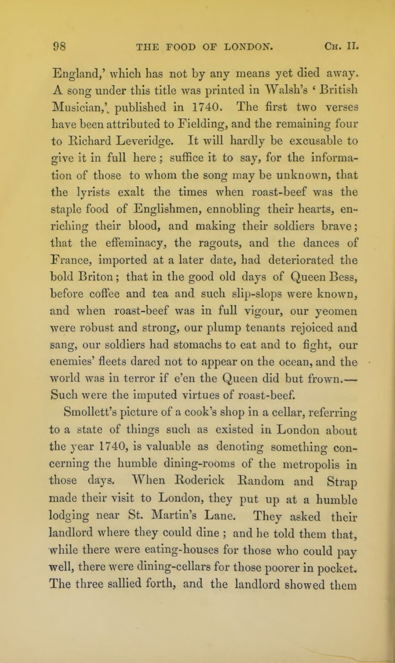 England,’ which has not by any means yet died away. A song under this title was printed in Walsh’s ‘ British Musician,’, published in 1740. The first two verses have been attributed to Fielding, and the remaining four to Richard Leveridge. It will hardly be excusable to give it in full here; suffice it to say, for the informa- tion of those to whom the song may be unknown, that the lyrists exalt the times when roast-beef was the staple food of Englishmen, ennobling their hearts, en- riching their blood, and making their soldiers brave; that the effeminacy, the ragouts, and the dances of France, imported at a later date, had deteriorated the bold Briton; that in the good old days of Queen Bess, before coffee and tea and such slip-slops were known, and when roast-beef was in full vigour, our yeomen were robust and strong, our plump tenants rejoiced and sang, our soldiers had stomachs to eat and to fight, our enemies’ fleets dared not to appear on the ocean, and the world was in terror if e’en the Queen did but frown.— Such were the imputed virtues of roast-beef. Smollett’s picture of a cook’s shop in a cellar, referring to a state of things such as existed in London about the year 1740, is valuable as denoting something con- cerning the humble dining-rooms of the metropolis in those days. When Roderick Random and Strap made their visit to London, they put up at a humble lodging near St. Martin’s Lane. They asked their landlord where they could dine ; and he told them that, while there were eating-houses for those who could pay well, there were dining-cellars for those poorer in pocket. The three sallied forth, and the landlord showed them