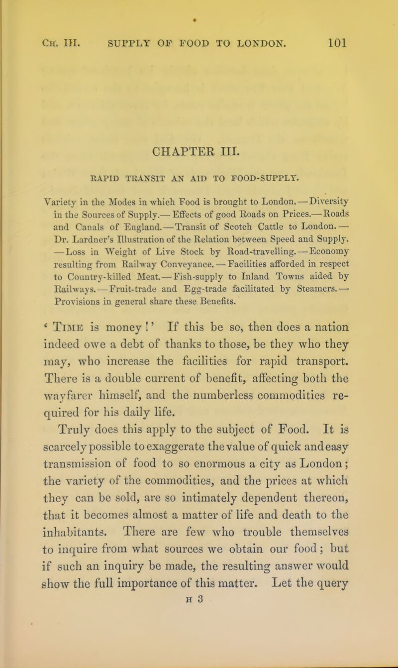 CHAPTER III. RAPID TRANSIT AN AID TO FOOD-SUPPLY. Variety in the Modes in which Food is brought to London. — Diversity in the Sources of Supply.— Effects of good Roads on Prices.— Roads and Canals of England. — Transit of Scotch Cattle to London.— Dr. Lardner’s Illustration of the Relation between Speed and Supply. — Loss in Weight of Live Stock by Road-travelling.—Economy resulting from Railway Conveyance. — Facilities afforded in respect to Country-killed Meat. — Fish-supply to Inland Towns aided by Railways. — Fruit-trade and Egg-trade facilitated by Steamers.— Provisions in general share these Benefits. ‘ Time is money ! ’ If this be so, then does a nation indeed owe a debt of thanks to those, be they who they may, who increase the facilities for rapid transport. There is a double current of benefit, affecting both the wayfarer himself, and the numberless commodities re- quired for his daily life. Truly does this apply to the subject of Food. It is scarcely possible to exaggerate the value of quick and easy transmission of food to so enormous a city as London; the variety of the commodities, and the prices at which they can be sold, are so intimately dependent thereon, that it becomes almost a matter of life and death to the inhabitants. There are few who trouble themselves to inquire from what sources we obtain our food; but if such an inquiry be made, the resulting answer would show the full importance of this matter. Let the query h 3