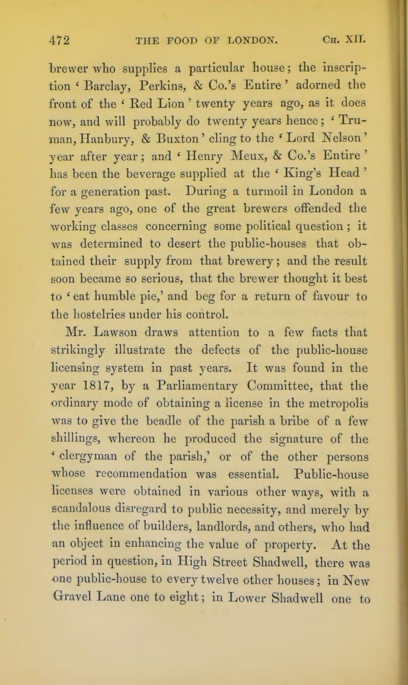 brewer who supplies a particular house; the inscrip- tion e Barclay, Perkins, & Co.’s Entire ’ adorned the front of the ‘ Bed Lion ’ twenty years ago, as it does now, and will probably do twenty years hence; ‘ Tru- man, Hanbury, & Buxton ’ cling to the ( Lord Nelson ’ year after year; and 4 Henry Meux, & Co.’s Entire ’ has been the beverage supplied at the c King’s Head ’ for a generation past. During a turmoil in London a few years ago, one of the great brewers offended the working classes concerning some political question ; it was determined to desert the public-houses that ob- tained their supply from that brewery; and the result soon became so serious, that the brewer thought it best to c eat humble pie,’ and beg for a return of favour to the hostelries under his control. Mr. Lawson draws attention to a few facts that strikingly illustrate the defects of the public-house licensing system in past years. It was found in the year 1817, by a Parliamentary Committee, that the ordinary mode of obtaining a license in the metropolis was to give the beadle of the parish a bribe of a few shillings, whereon he produced the signature of the * clergyman of the parish,’ or of the other persons whose recommendation was essential. Public-house licenses were obtained in various other ways, with a scandalous disregard to public necessity, and merely by the influence of builders, landlords, and others, who had an object in enhancing the value of property. At the period in question, in High Street Shadwell, there was one public-house to every twelve other houses; in New Gravel Lane one to eight; in Lower Shadwell one to