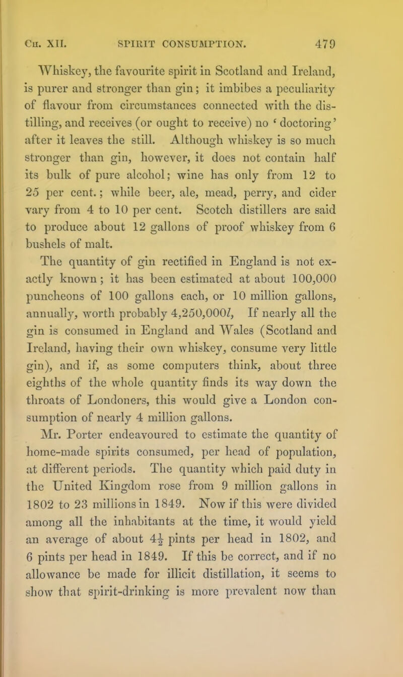 Whiskey, the favourite spirit in Scotland and Ireland, is purer and stronger than gin; it imbibes a peculiarity of flavour from circumstances connected with the dis- tilling, and receives (or ought to receive) no ‘ doctoring ’ after it leaves the still. Although whiskey is so much stronger than gin, however, it does not contain half its bulk of pure alcohol; wine has only from 12 to 25 per cent.; while beer, ale, mead, perry, and cider vary from 4 to 10 per cent. Scotch distillers are said to produce about 12 gallons of proof whiskey from 6 bushels of malt. The quantity of gin rectified in England is not ex- actly known ; it has been estimated at about 100,000 puncheons of 100 gallons each, or 10 million gallons, annually, worth probably 4,250,0007, If nearly all the gin is consumed in England and Wales (Scotland and Ireland, having their own whiskey, consume very little gin), and if, as some computers think, about three eighths of the whole quantity finds its way down the throats of Londoners, this would give a London con- sumption of nearly 4 million gallons. Mr. Porter endeavoured to estimate the quantity of home-made spirits consumed, per head of population, at different periods. The quantity which paid duty in the United Kingdom rose from 9 million gallons in 1802 to 23 millions in 1849. Now if this were divided among all the inhabitants at the time, it would yield an average of about 4\ pints per head in 1802, and 6 pints per head in 1849. If this be correct, and if no allowance be made for illicit distillation, it seems to show that spirit-drinking is more prevalent now than