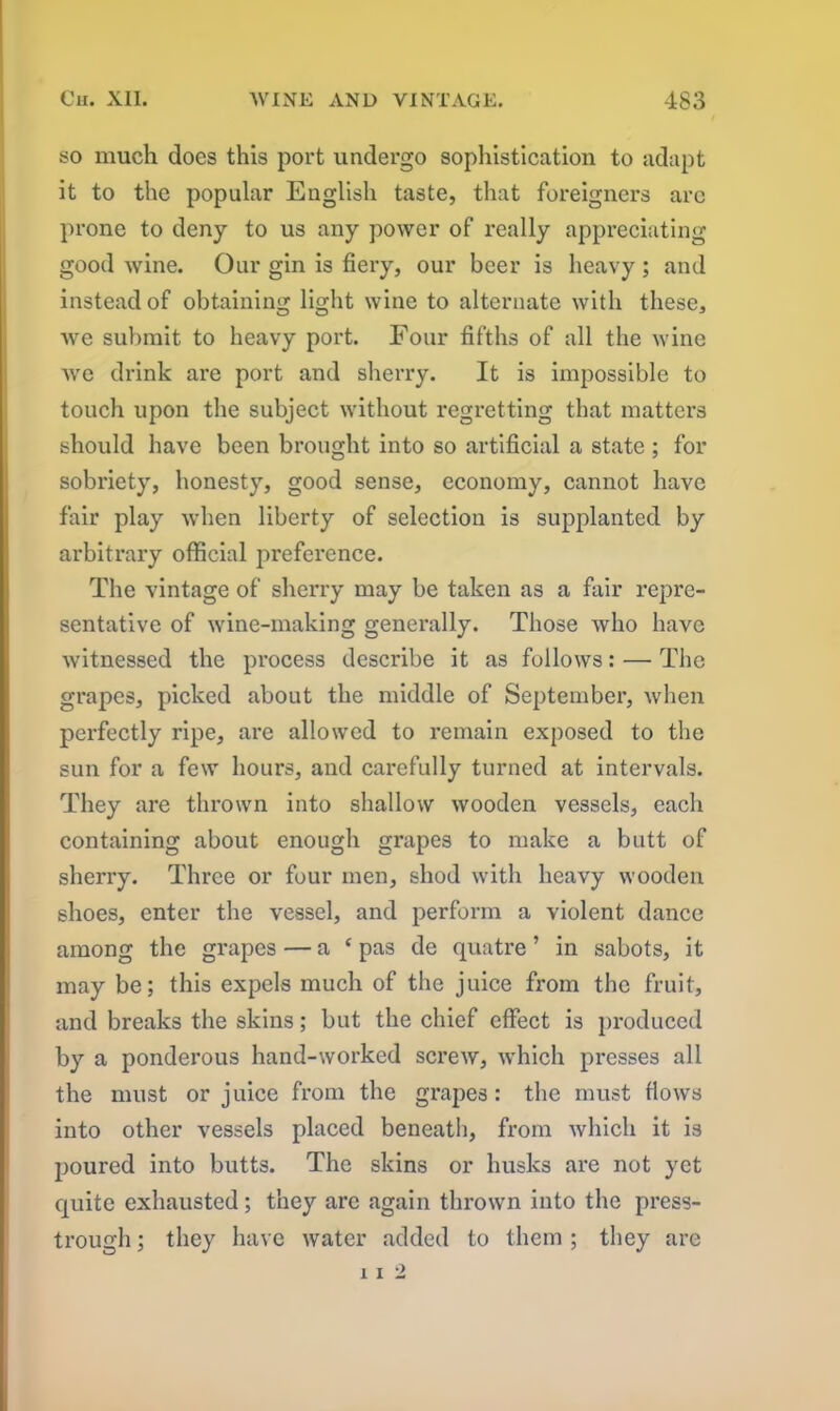 so much does this port undergo sophistication to adapt it to the popular English taste, that foreigners arc prone to deny to us any power of really appreciating good wine. Our gin is fiery, our beer is heavy ; and instead of obtaining light wine to alternate with these, we submit to heavy port. Four fifths of all the wine we drink are port and sherry. It is impossible to touch upon the subject without regretting that matters should have been brought into so artificial a state ; for sobriety, honesty, good sense, economy, cannot have fair play when liberty of selection is supplanted by arbitrary official j)reference. The vintage of sherry may be taken as a fair repre- sentative of wine-making generally. Those who have witnessed the process describe it as follows: — The grapes, picked about the middle of September, when perfectly ripe, are allowed to remain exposed to the sun for a few hours, and carefully turned at intervals. They are thrown into shallow wooden vessels, each containing about enough grapes to make a butt of sherry. Three or four men, shod with heavy wooden shoes, enter the vessel, and perform a violent dance among the grapes — a ‘ pas de quatre ’ in sabots, it may be; this expels much of the juice from the fruit, and breaks the skins; but the chief effect is produced by a ponderous hand-worked screw, which presses all the must or juice from the grapes: the must flows into other vessels placed beneath, from which it is poured into butts. The skins or husks are not yet quite exhausted; they are again thrown into the press- trough ; they have water added to them ; they are 11 2