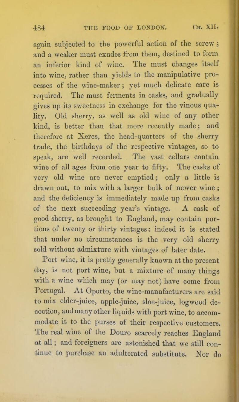 again subjected to the powerful action of the screw ; and a weaker must exudes from them, destined to form an inferior kind of wine. The must changes itself into wine, rather than yields to the manipulative pro- cesses of the wine-maker ; yet much delicate care is required. The must ferments in casks, and gradually gives up its sweetness in exchange for the vinous qua- lity. Old sherry, as well as old wine of any other kind, is better than that more recently made; and therefore at Xeres, the head-quarters of the sherry trade, the birthdays of the respective vintages, so to speak, are well recorded. The vast cellars contain wine of all ages from one year to fifty. The casks of very old wine are never emptied; only a little is drawn out, to mix with a larger bulk of newer wine; and the deficiency is immediately made up from casks of the next succeeding year’s vintage. A cask of good sherry, as brought to England, may contain por- tions of twenty or thirty vintages: indeed it is stated that under no circumstances is the very old sherry sold without admixture with vintages of later date. Port wine, it is pretty generally known at the present day, is not port wine, but a mixture of many things with a wine which may (or may not) have come from Portugal. At Oporto, the wine-manufacturers are said to mix elder-juice, apple-juice, sloe-juice, logwood de- coction, and many other liquids with port wine, to accom- modate it to the purses of their respective customers. The real wine of the Douro scarcely reaches England at all; and foreigners are astonished that we still con- tinue to purchase an adulterated substitute. Nor do