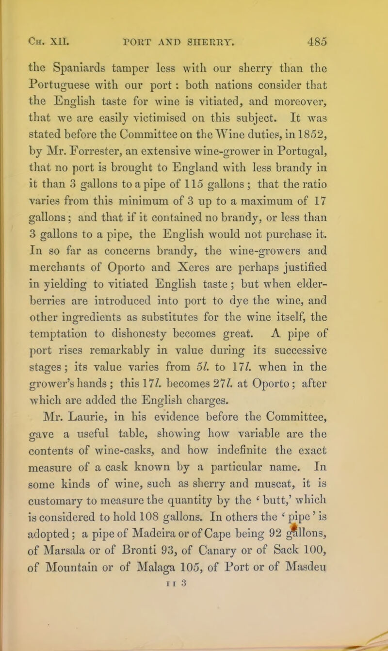 the Spaniards tamper less with our sherry than the Portuguese with our port : both nations consider that the English taste for wine is vitiated, and moreover, that we are easily victimised on this subject. It was stated before the Committee on the Wine duties, in 1852, by Mr. Forrester, an extensive wine-grower in Portugal, that no port is brought to England with less brandy in it than 3 gallons to a pipe of 115 gallons ; that the ratio varies from this minimum of 3 up to a maximum of 17 gallons; and that if it contained no brandy, or less than 3 gallons to a pipe, the English would not purchase it. In so far as concerns brandy, the wine-growers and merchants of Oporto and Xeres are perhaps justified in yielding to vitiated English taste ; but when elder- berries are introduced into port to dye the wine, and other ingredients as substitutes for the wine itself, the temptation to dishonesty becomes great. A pipe of port rises remarkably in value during its successive stages; its value varies from 51. to 17/. when in the grower’s hands ; this 17/. becomes 27/. at Oporto; after which are added the English charges. Mr. Laurie, in his evidence before the Committee, gave a useful table, showing how variable are the contents of wine-casks, and how indefinite the exact measure of a cask known by a particular name. In some kinds of wine, such as sherry and muscat, it is customary to measure the quantity by the ‘ butt,’ which is considered to hold 108 gallons. In others the ‘ pipe ’ is adopted ; a pipe of Madeira or of Cape being 92 gallons, of Marsala or of Bronti 93, of Canary or of Sack 100, of Mountain or of Malaga 105, of Port or of Masdeu