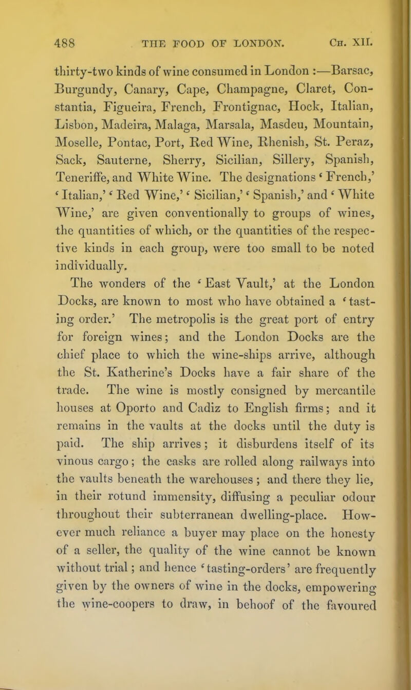 thirty-two kinds of wine consumed in London :—Barsac, Burgundy, Canary, Cape, Champagne, Claret, Con- stantia, Figueira, French, Frontignac, Hock, Italian, Lisbon, Madeira, Malaga, Marsala, Masdeu, Mountain, Moselle, Pontac, Port, Bed Wine, Rhenish, St. Peraz, Sack, Sauterne, Sherry, Sicilian, Sillery, Spanish, Teneriffe, and White Wine. The designations ‘ French,’ ‘ Italian,’ ‘ Red Wine,’c Sicilian,’c Spanish,’ and ‘ White Wine,’ are given conventionally to groups of wines, the quantities of which, or the quantities of the respec- tive kinds in each group, were too small to be noted individually. The wonders of the ‘ East Vault,’ at the London Docks, are known to most who have obtained a Mast- ing order.’ The metropolis is the great port of entry for foreign wines; and the London Docks are the chief place to which the wine-ships arrive, although the St. Katherine’s Docks have a fair share of the trade. The wine is mostly consigned by mercantile houses at Oporto and Cadiz to English firms; and it remains in the vaults at the docks until the duty is paid. The ship arrives; it disburdens itself of its vinous cargo; the casks are rolled along railways into the vaults beneath the warehouses; and there they lie, in their rotund immensity, diffusing a peculiar odour throughout their subterranean dwelling-place. How- ever much reliance a buyer may place on the honesty of a seller, the quality of the wine cannot be known without trial; and hence ‘tasting-orders’ are frequently given by the owners of wine in the docks, empowering the wine-coopers to draw, in behoof of the favoured