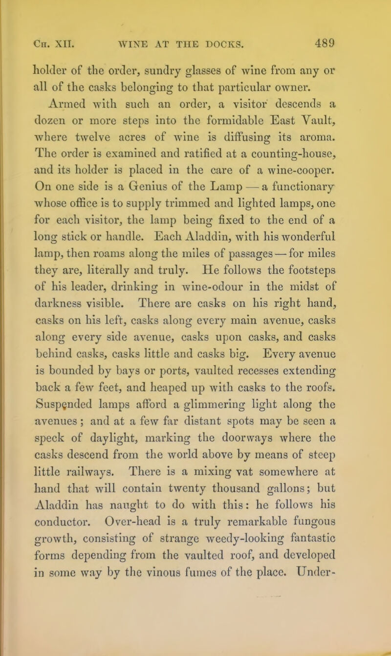 holder of the order, sundry glasses of wine from any or all of the casks belonging to that particular owner. Armed with such an order, a visitor descends a dozen or more steps into the formidable East Vault, where twelve acres of wine is diffusing its aroma. The order is examined and ratified at a counting-house, and its holder is placed in the care of a wine-cooper. On one side is a Genius of the Lamp — a functionary whose office is to supply trimmed and lighted lamps, one for each visitor, the lamp being fixed to the end of a long stick or handle. Each Aladdin, with his wonderful lamp, then roams along the miles of passages — for miles they are, literally and truly. He follows the footsteps of his leader, drinking in wine-odour in the midst of darkness visible. There are casks on his right hand, casks on his left, casks along every main avenue, casks along every side avenue, casks upon casks, and casks behind casks, casks little and casks big. Every avenue is bounded by bays or ports, vaulted recesses extending back a few feet, and heaped up with casks to the roofs. Suspended lamps afford a glimmering light along the avenues; and at a few far distant spots may be seen a speck of daylight, marking the doorways where the casks descend from the world above by means of steep little railways. There is a mixing vat somewhere at hand that will contain twenty thousand gallons; but Aladdin has naught to do with this: he follows his conductor. Over-head is a truly remarkable fungous growth, consisting of strange weedy-looking fantastic forms depending from the vaulted roof, and developed in some way by the vinous fumes of the place. Under-