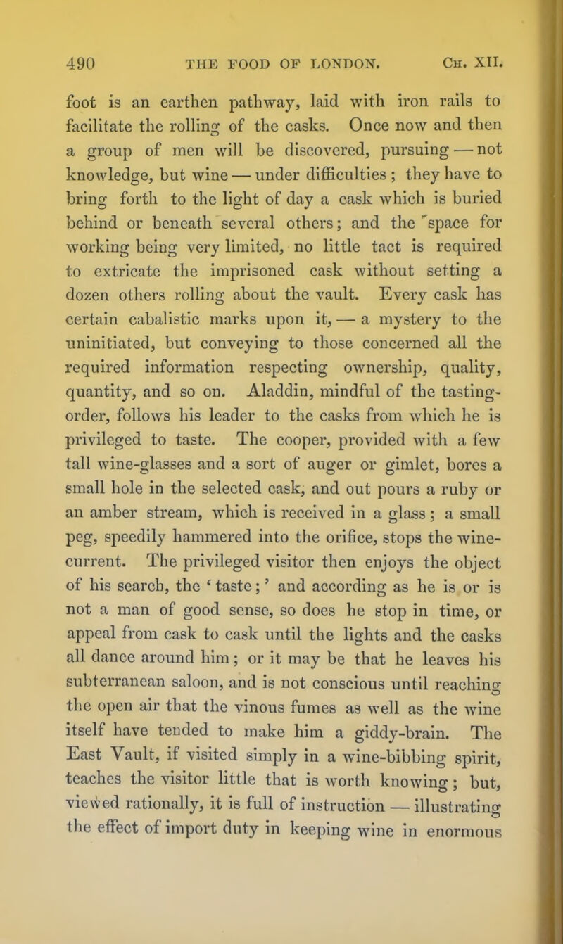 foot is an earthen pathway, laid with iron rails to facilitate the rolling of the casks. Once now and then a group of men will be discovered, pursuing — not knowledge, but wine — under difficulties ; they have to bring forth to the light of day a cask which is buried behind or beneath several others; and the space for working being very limited, no little tact is required to extricate the imprisoned cask without setting a dozen others rolling about the vault. Every cask has certain cabalistic marks upon it, — a mystery to the uninitiated, but conveying to those concerned all the required information respecting ownership, quality, quantity, and so on. Aladdin, mindful of the tasting- order, follows his leader to the casks from which he is privileged to taste. The cooper, provided with a few tall wine-glasses and a sort of auger or gimlet, bores a small hole in the selected cask, and out pours a ruby or an amber stream, which is received in a glass ; a small peg, speedily hammered into the orifice, stops the wine- current. The privileged visitor then enjoys the object of his search, the ‘ taste; ’ and according as he is or is not a man of good sense, so does he stop in time, or appeal from cask to cask until the lights and the casks all dance around him; or it may be that he leaves his subterranean saloon, and is not conscious until reaching O the open air that the vinous fumes as well as the wine itself have tended to make him a giddy-brain. The East Vault, if visited simply in a wine-bibbing spirit, teaches the visitor little that is worth knowing • but, viewed rationally, it is full of instruction — illustrating the effect of import duty in keeping wine in enormous