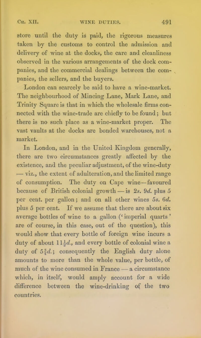 store until the duty is paid, the rigorous measures taken by the customs to control the admission and delivery of wine at the docks, the care and cleanliness observed in the various arrangements of the dock com- panies, and the commercial dealings between the com- panies, the sellers, and the buyers. London can scarcely be said to have a wine-market. The neighbourhood of Mincing Lane, Mark Lane, and Trinity Square is that in which the wholesale firms con- nected with the wine-trade are chiefly to be found; but there is no such place as a wine-market proper. The vast vaults at the docks are bonded warehouses, not a market. In London, and in the United Kingdom generally, there are two circumstances greatly affected by the existence, and the peculiar adjustment, of the wine-duty •— viz., the extent of adulteration, and the limited range of consumption. The duty on Cape wine —favoured because of British colonial growth — is 2s. 9d. plus 5 per cent, per gallon; and on all other wines 5s. 6d. plus 5 per cent. If we assume that there are about six average bottles of wine to a gallon (‘imperial quarts ’ are of course, in this case, out of the question), this woidd show that every bottle of foreign wine incurs a duty of about 11 ~d., and every bottle of colonial wine a duty of 5%d.; consequently the English duty alone amounts to more than the whole value, per bottle, of much of the wine consumed in France — a circumstance which, in itself, would amply account for a wide difference between the wine-drinking of the two countries.