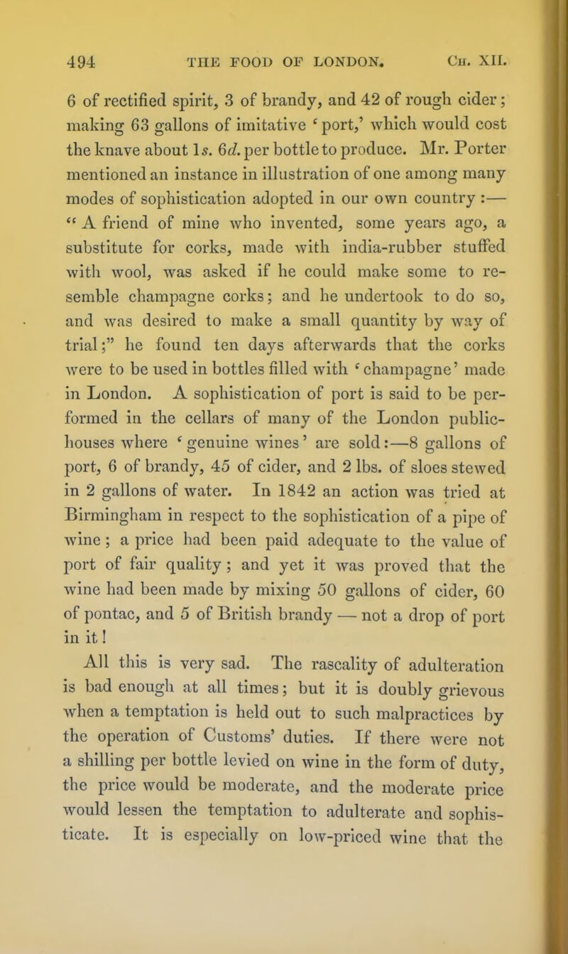 6 of rectified spirit, 3 of brandy, and 42 of rough cider; making G3 gallons of imitative ‘ port,’ which would cost the knave about 1 s. 6cl. per bottle to produce. Mr. Porter mentioned an instance in illustration of one among many modes of sophistication adopted in our own country :— “ A friend of mine who invented, some years ago, a substitute for corks, made Avith india-rubber stuffed Avith avooI, was asked if he could make some to re- semble champagne corks; and he undertook to do so, and Avas desired to make a small quantity by Avay of trialhe found ten days afterAvards that the corks Avere to be used in bottles filled with c champagne’ made in London. A sophistication of port is said to be per- formed in the cellars of many of the London public- houses where ‘ genuine wines’ are sold:—8 gallons of port, 6 of brandy, 45 of cider, and 2 lbs. of sloes stewed in 2 gallons of water. In 1842 an action Avas tried at Birmingham in respect to the sophistication of a pipe of Avine ; a price had been paid adequate to the value of port of fair quality ; and yet it Avas proved that the Avine had been made by mixing 50 gallons of cider, 60 of pontac, and 5 of British brandy — not a drop of port in it! All this is very sad. The rascality of adulteration is bad enough at all times; but it is doubly grievous when a temptation is held out to such malpractices by the operation of Customs’ duties. If there Avere not a shilling per bottle levied on Avine in the form of duty, the price would be moderate, and the moderate price Avould lessen the temptation to adulterate and sophis- ticate. It is especially on low-priced wine that the