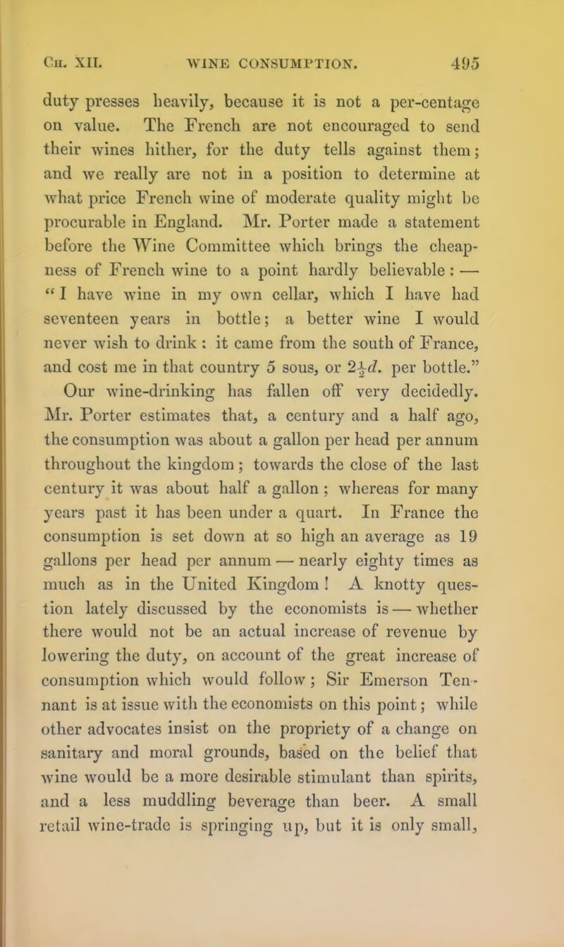 duty presses heavily, because it is not a per-centage on value. The French are not encouraged to send their wines hither, for the duty tells against them; and we really are not in a position to determine at what price French wine of moderate quality might be procurable in England. Mr. Porter made a statement before the Wine Committee which brings the cheap- ness of French wine to a point hardly believable : •—- “ I have wine in my own cellar, which I have had seventeen years in bottle; a better wine I would never wish to drink : it came from the south of France, and cost me in that country 5 sous, or 2^d. per bottle.” Our wine-drinking has fallen off very decidedly. Mr. Porter estimates that, a century and a half ago, the consumption was about a gallon per head per annum throughout the kingdom ; towards the close of the last century it was about half a gallon ; whereas for many years past it has been under a quart. In France the consumption is set down at so high an average as 19 gallons per head per annum — nearly eighty times as much as in the United Kingdom ! A knotty ques- tion lately discussed by the economists is — whether there would not be an actual increase of revenue by lowering the duty, on account of the great increase of consumption which would follow ; Sir Emerson Ten- nant is at issue with the economists on this point; while other advocates insist on the propriety of a change on sanitary and moral grounds, based on the belief that wine would be a more desirable stimulant than spirits, and a less muddling beverage than beer. A small retail wine-trade is springing up, but it is only small.
