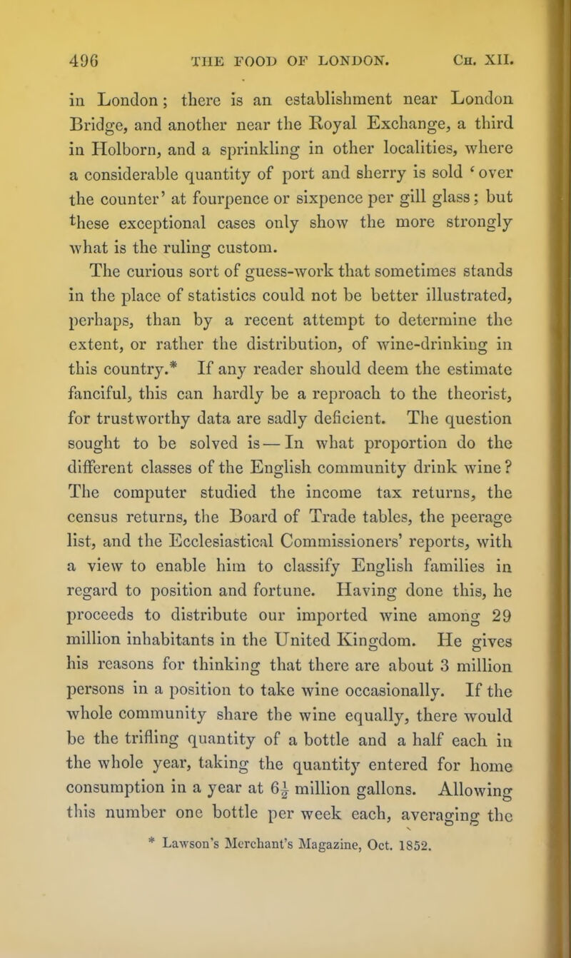 iii London; there is an establishment near London Bridge, and another near the Royal Exchange, a third in Holborn, and a sprinkling in other localities, where a considerable quantity of port and sherry is sold e over the counter’ at fourpence or sixpence per gill glass; but these exceptional cases only show the more strongly what is the ruling custom. The curious sort of guess-work that sometimes stands in the place of statistics could not be better illustrated, perhaps, than by a recent attempt to determine the extent, or rather the distribution, of wine-drinking in this county.* If any reader should deem the estimate fanciful, this can hardly be a reproach to the theorist, for trustworthy data are sadly deficient. The question sought to be solved is—In what proportion do the different classes of the English community drink wine ? The computer studied the income tax returns, the census returns, the Board of Trade tables, the peerage list, and the Ecclesiastical Commissioners’ reports, with a view to enable him to classify English families in regard to position and fortune. Having done this, he proceeds to distribute our imported wine among 29 million inhabitants in the United Kingdom. He gives his reasons for thinking that there are about 3 million persons in a position to take wine occasionally. If the whole community share the wine equally, there would be the trifling quantity of a bottle and a half each in the whole year, taking the quantity entered for home consumption in a year at Gi million gallons. Allowing this number one bottle per week each, averaging the N * Lawson’s Merchant’s Magazine, Oct. 1852.