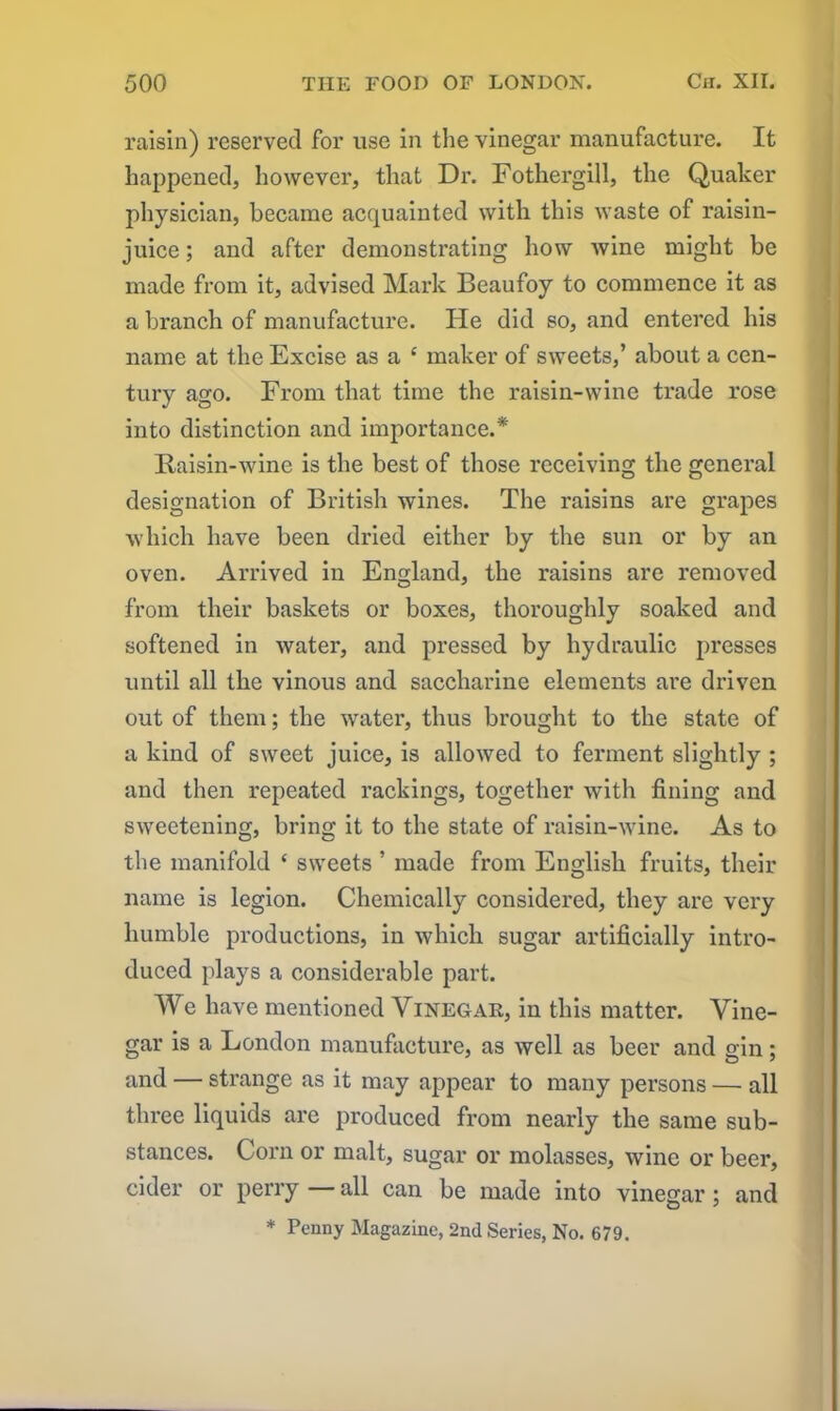 raisin) reserved for use in the vinegar manufacture. It happened, however, that Dr. Fothergill, the Quaker physician, became acquainted with this waste of raisin- juice ; and after demonstrating how Avine might be made from it, advised Mark Beaufoy to commence it as a branch of manufacture. He did so, and entered his name at the Excise as a c maker of sweets,’ about a cen- tury ago. From that time the raisin-wine trade rose into distinction and importance.* Raisin-wine is the best of those receiving the general designation of British wines. The raisins are grapes which have been dried either by the sun or by an oven. Arrived in England, the raisins are removed from their baskets or boxes, thoroughly soaked and softened in water, and pressed by hydraulic presses until all the vinous and saccharine elements are driven out of them; the water, thus brought to the state of a kind of sweet juice, is allowed to ferment slightly ; and then repeated rackings, together with fining and sweetening, bring it to the state of raisin-wine. As to the manifold 4 sweets ’ made from English fruits, their name is legion. Chemically considered, they are very humble productions, in which sugar artificially intro- duced plays a considerable part. We have mentioned Vinegar, in this matter. Vine- gar is a London manufacture, as well as beer and gin; and — strange as it may appear to many persons — all three liquids are produced from nearly the same sub- stances. Corn or malt, sugar or molasses, wine or beer, cider or perry — all can be made into vinegar; and * Penny Magazine, 2nd Series, No. 679.
