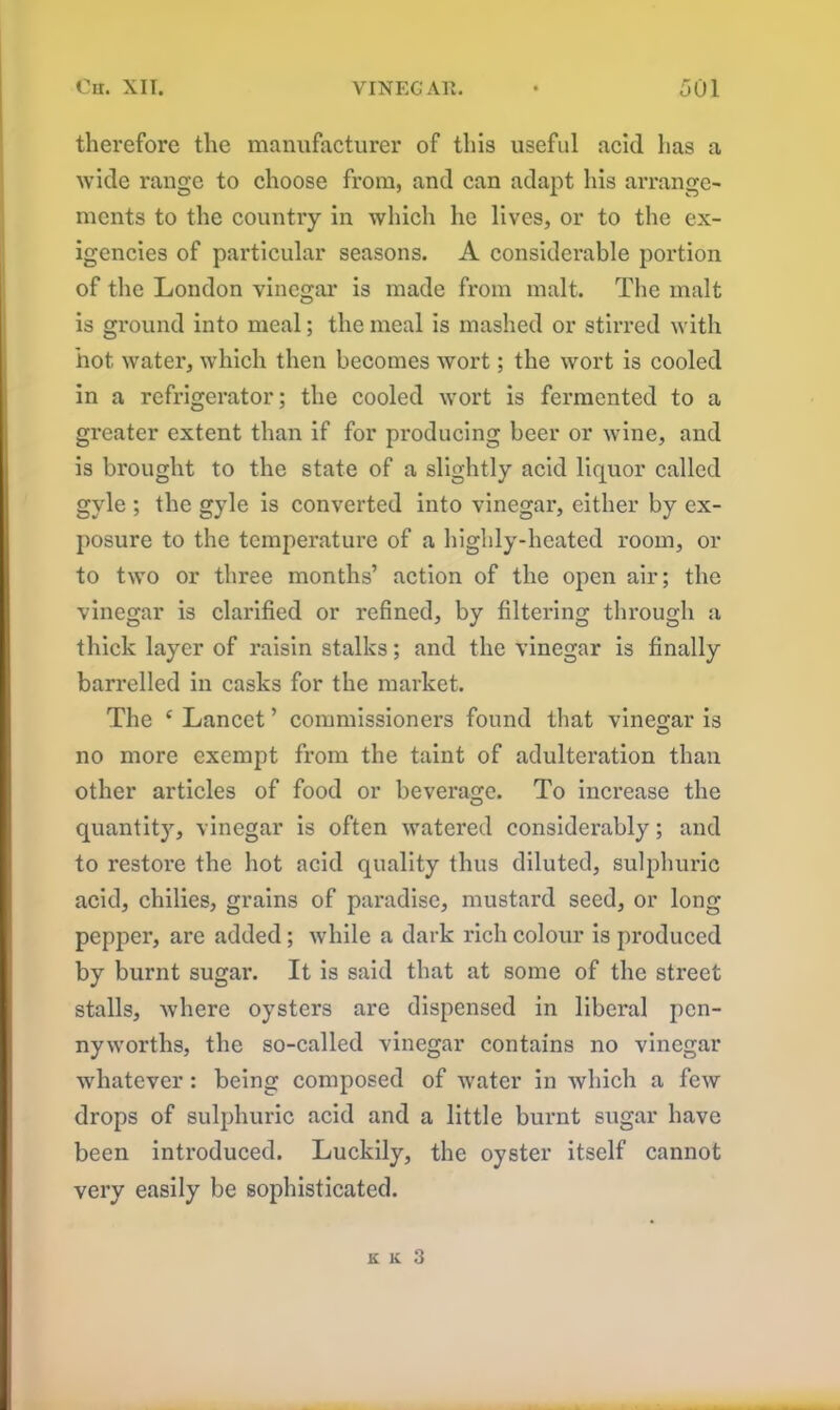 therefore the manufacturer of this useful acid has a wide range to choose from, and can adapt his arrange- ments to the country in which he lives, or to the ex- igencies of particular seasons. A considerable portion of the London vinegar is made from malt. The malt is ground into meal; the meal is mashed or stirred with hot water, which then becomes wort; the wort is cooled in a refrigerator; the cooled wort is fermented to a greater extent than if for producing beer or wine, and is brought to the state of a slightly acid liquor called gyle ; the gyle is converted into vinegar, either by ex- posure to the temperature of a highly-heated room, or to two or three months’ action of the open air; the vinegar is clarified or refined, by filtering through a thick layer of raisin stalks; and the vinegar is finally barrelled in casks for the market. The 4 Lancet ’ commissioners found that vinegar is no more exempt from the taint of adulteration than other articles of food or beverage. To increase the quantity, vinegar is often watered considerably; and to restore the hot acid quality thus diluted, sulphuric acid, chilies, grains of paradise, mustard seed, or long pepper, are added; while a dark rich colour is produced by burnt sugar. It is said that at some of the street stalls, where oysters are dispensed in liberal pen- nyworths, the so-called vinegar contains no vinegar whatever : being composed of water in which a few drops of sulphuric acid and a little burnt sugar have been introduced. Luckily, the oyster itself cannot very easily be sophisticated.