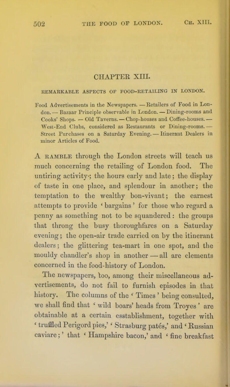 CHAPTER XIII. REMARKABLE ASPECTS OF FOOD-RETAILING IN LONDON. Food Advertisements in the Newspapers. —Retailers of Food in Lon- don. — Bazaar Principle observable in London. — Dining-rooms and Cooks’ Shops. — Old Taverns. — Chop-houses and Coffee-houses.— West-End Clubs, considered as Restaurants or Dining-rooms.— Street Purchases on a Saturday Evening. — Itinerant Dealers in minor Articles of Food. A ramble through the London streets will teach us much concerning the retailing of London food. The O O untiring activity-; the hours early and late; the display of taste in one place, and splendour in another; the temptation to the wealthy bon-vivant; the earnest attempts to provide c bargains ’ for those who regard a penny as something not to be squandered : the groups that throng the busy thoroughfares on a Saturday evening; the open-air trade carried on by the itinerant dealers; the glittering tea-mart in one spot, and the mouldy chandler’s shop in another — all are elements concerned in the food-history of London. The newspapers, too, among their miscellaneous ad- vertisements, do not fail to furnish episodes in that history. The columns of the e Times ’ being consulted, we shall find that ‘ wild boars’ heads from Troyes ’ are obtainable at a certain esstablishment, together with ‘ truffled Perigord pies,’ ‘ Strasburg pates,’ and * Russian caviare; ’ that f Hampshire bacon,’ and ‘ fine breakfast