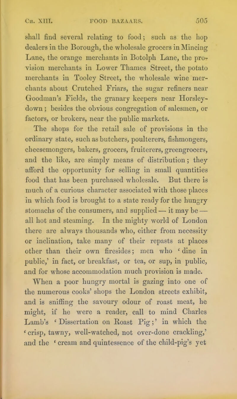 shall find several relating to food; such as the hop dealers in the Borough, the wholesale grocers in Mincing Lane, the orange merchants in Botolph Lane, the pro-r vision merchants in Lower Thames Street, the potato merchants in Tooley Street, the wholesale wine mer- chants about Crutched Friars, the sugar refiners near Goodman’s Fields, the granary keepers near Horsley- down ; besides the obvious congregation of salesmen, or factors, or brokers, near the public markets. The shops for the retail sale of provisions in the ordinary state, such as butchers, poulterers, fishmongers, cheesemongers, bakers, grocers, fruiterers, greengrocers, and the like, are simply means of distribution; they afford the opportunity for selling in small quantities food that has been purchased wholesale. But there is much of a curious character associated with those places in which food is brought to a state ready for the hungry stomachs of the consumers, and supplied— it may be — all hot and steaming. In the mighty world of London there are always thousands who, either from necessity or inclination, take many of their repasts at places other than their own firesides; men who c dine in public,’ in fact, or breakfast, or tea, or sup, in public, and for whose accommodation much provision is made. When a poor hungry mortal is gazing into one of the numerous cooks’ shops the London streets exhibit, and is sniffing the savoury odour of roast meat, he might, if he were a reader, call to mind Charles Lamb’s c Dissertation on Roast Pig; ’ in which the ‘ crisp, tawny, well-watched, not over-done crackling,’ and the ‘ cream and quintessence of the child-pig’s yet
