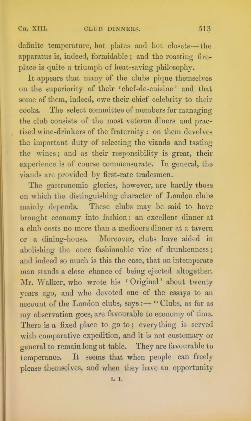 definite temperature, hot plates and hot closets—the apparatus is, indeed, formidable ; and the roasting fire- place is quite a triumph of heat-saving philosophy. It appears that many of the clubs pique themselves on the superiority of their i chef-de-cuisine ’ and that some of them, indeed, owe their chief celebrity to their cooks. The select committee of members for managing: the club consists of the most veteran diners and prac- tised wine-drinkers of the fraternity : on them devolves the important duty of selecting the viands and tasting the wines; and as their responsibility is great, their experience is of course commensurate. In general, the viands are provided by first-rate tradesmen. The gasti’onomic glories, however, are hardly those on which the distinguishing character of London clubs mainly depends. These clubs may be said to have brought economy into fashion: an excellent dinner at a club costs no more than a mediocre dinner at a tavern or a dining-house. Moreover, clubs have aided in abolishing the once fashionable vice of drunkenness; and indeed so much is this the case, that an intemperate man stands a close chance of being ejected altogether. Mr. Walker, who wrote his ‘Original’ about twenty years ago, and who devoted one of the essays to an account of the London clubs, says :— “Clubs, as far as my observation goes, are favourable to economy of time. There is a fixed place to go to; everything is served with comparative expedition, and it is not customary or general to remain long at table. They are favourable to temperance. It seems that when people can freely please themselves, and when they have an opportunity L L