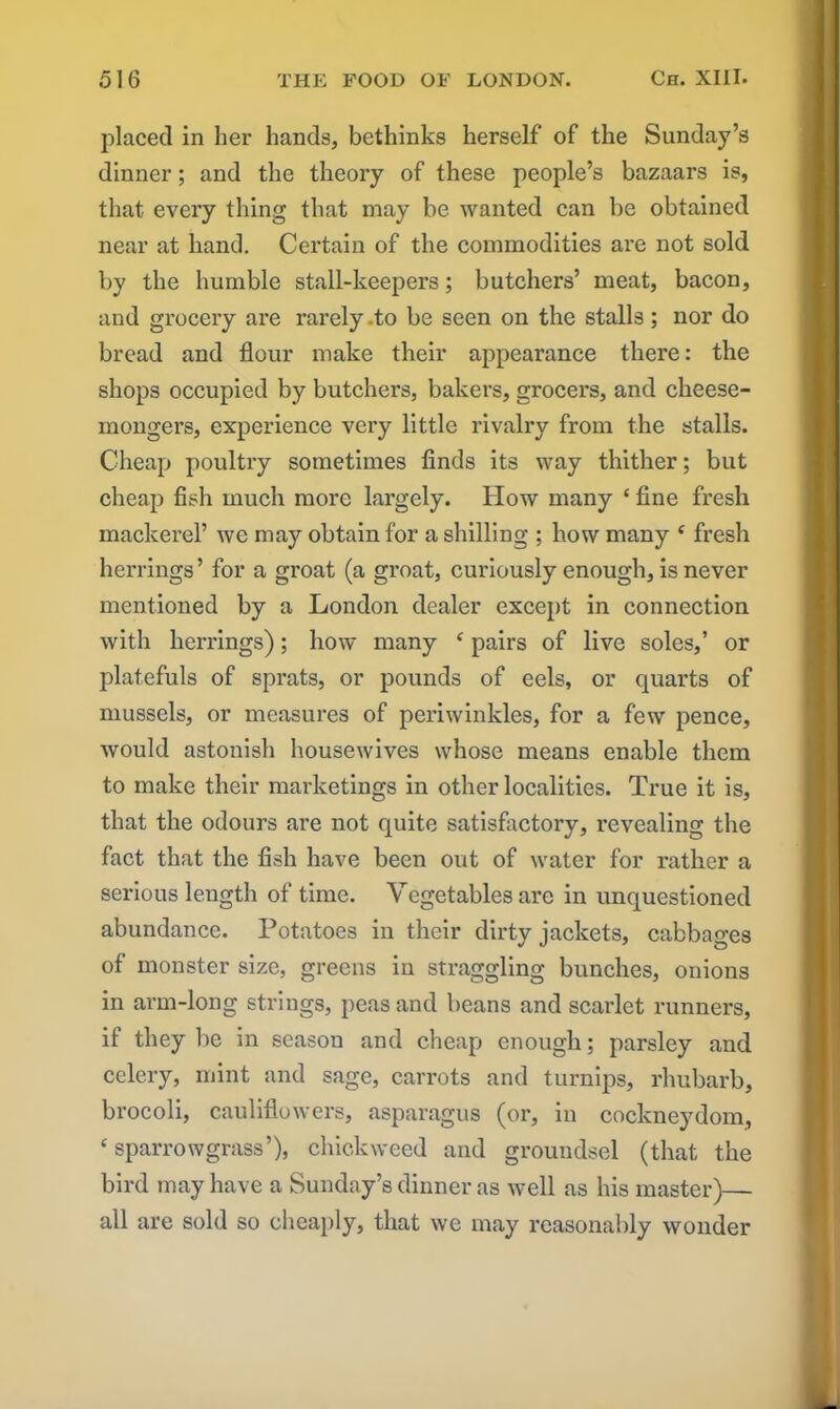 placed in her hands, bethinks herself of the Sunday’s dinner; and the theory of these people’s bazaars is, that every thing that may be wanted can be obtained near at hand. Certain of the commodities are not sold by the humble stall-keepers; butchers’ meat, bacon, and grocery are rarely .to be seen on the stalls ; nor do bread and flour make their appearance there: the shops occupied by butchers, bakers, grocers, and cheese- mongers, experience very little rivalry from the stalls. Cheap poultry sometimes finds its way thither; but cheap fish much more largely. How many ‘ fine fresh mackerel’ we may obtain for a shilling ; how many ( fresh herrings’ for a groat (a groat, curiously enough, is never mentioned by a London dealer except in connection with herrings); how many f pairs of live soles,’ or platefuls of sprats, or pounds of eels, or quarts of mussels, or measures of periwinkles, for a few pence, would astonish housewives whose means enable them to make their marketings in other localities. True it is, that the odours are not quite satisfactory, revealing the fact that the fish have been out of water for rather a serious length of time. Vegetables are in unquestioned abundance. Potatoes in their dirty jackets, cabbages of monster size, greens in straggling bunches, onions in arm-long strings, peas and beans and scarlet runners, if they be in season and cheap enough; parsley and celery, mint and sage, carrots and turnips, rhubarb, brocoli, cauliflowers, asparagus (or, in cockneydom, 4 sparrowgrass’), duckweed and groundsel (that the bird may have a Sunday’s dinner as well as his master)— all are sold so cheaply, that we may reasonably wonder
