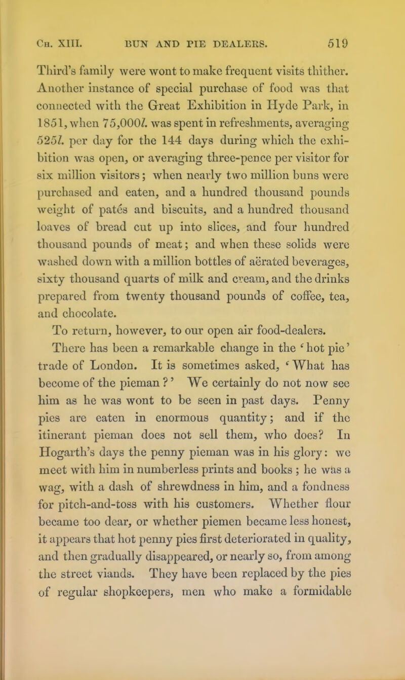 Third’s family were wont to make frequent visits thither. Another instance of special purchase of food was that connected with the Great Exhibition in Hyde Park, in 1851, when 75,000/. was spent in refreshments, averaging 525/. per day for the 144 days during which the exhi- bition was open, or averaging three-pence per visitor for six million visitors; when nearly two million buns were purchased and eaten, and a hundred thousand pounds weight of pates and biscuits, and a hundred thousand loaves of bread cut up into slices, and four hundred thousand pounds of meat; and when these solids were washed down with a million bottles of aerated beverages, sixty thousand quarts of milk and cream, and the drinks prepared from twenty thousand pounds of coffee, tea, and chocolate. To return, however, to our open air food-dealers. There has been a remarkable change in the e hot pie ’ trade of London. It is sometimes asked, ‘What has become of the pieman ? ’ We certainly do not now sec him as he was wont to be seen in past days. Penny pies are eaten in enormous quantity; and if the itinerant pieman does not sell them, who does? In Hogarth’s days the penny pieman was in his glory: we meet with him in numberless prints and books ; lie was a wag, with a dash of shrewdness in him, and a fondness for pitch-and-toss with his customers. Whether flour became too dear, or whether piemen became less honest, it appears that hot penny pies first deteriorated in quality, and then gradually disappeared, or nearly so, from among the street viands. They have been replaced by the pies of regular shopkeepers, men who make a formidable
