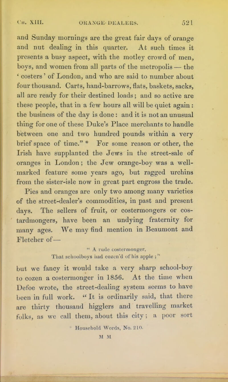 and Sunday mornings are the great fair days of orange and nut dealing in this quarter. At such times it presents a busy aspect, with the motley crowd of men, boys, and women from all parts of the metropolis — the ‘ costers ’ of London, and who are said to number about four thousand. Carts, hand-barrows, flats, baskets, sacks, all are ready for their destined loads; and so active are these people, that in a few hours all will be quiet again : the business of the day is done: and it is notan unusual thing for one of these Duke’s Place merchants to handle between one and two hundred pounds within a very brief space of time.” * For some reason or other, the Irish have supplanted the Jews in the street-sale of oranges in London; the Jew orange-boy was a well- marked feature some years ago, but ragged urchins from the sister-isle now in great part engross the trade. Pies and oranges are only two among many varieties of the street-dealer’s commodities, in past and present days. The sellers of fruit, or costermongers or cos- tardmongers, have been an undying fraternity for many ages. We may find mention in Beaumont and Fletcher of— “ A rude costermonger, That schoolboys had cozen'd of his apple but we fancy it would take a very sharp school-boy to cozen a costermonger in 1856. At the time when Defoe wrote, the street-dealing system seems to have been in full work. “ It is ordinarily said, that there are thirty thousand higglers and travelling market folks, as we call them, about this city; a poor sort Household Words, No. 210. M M