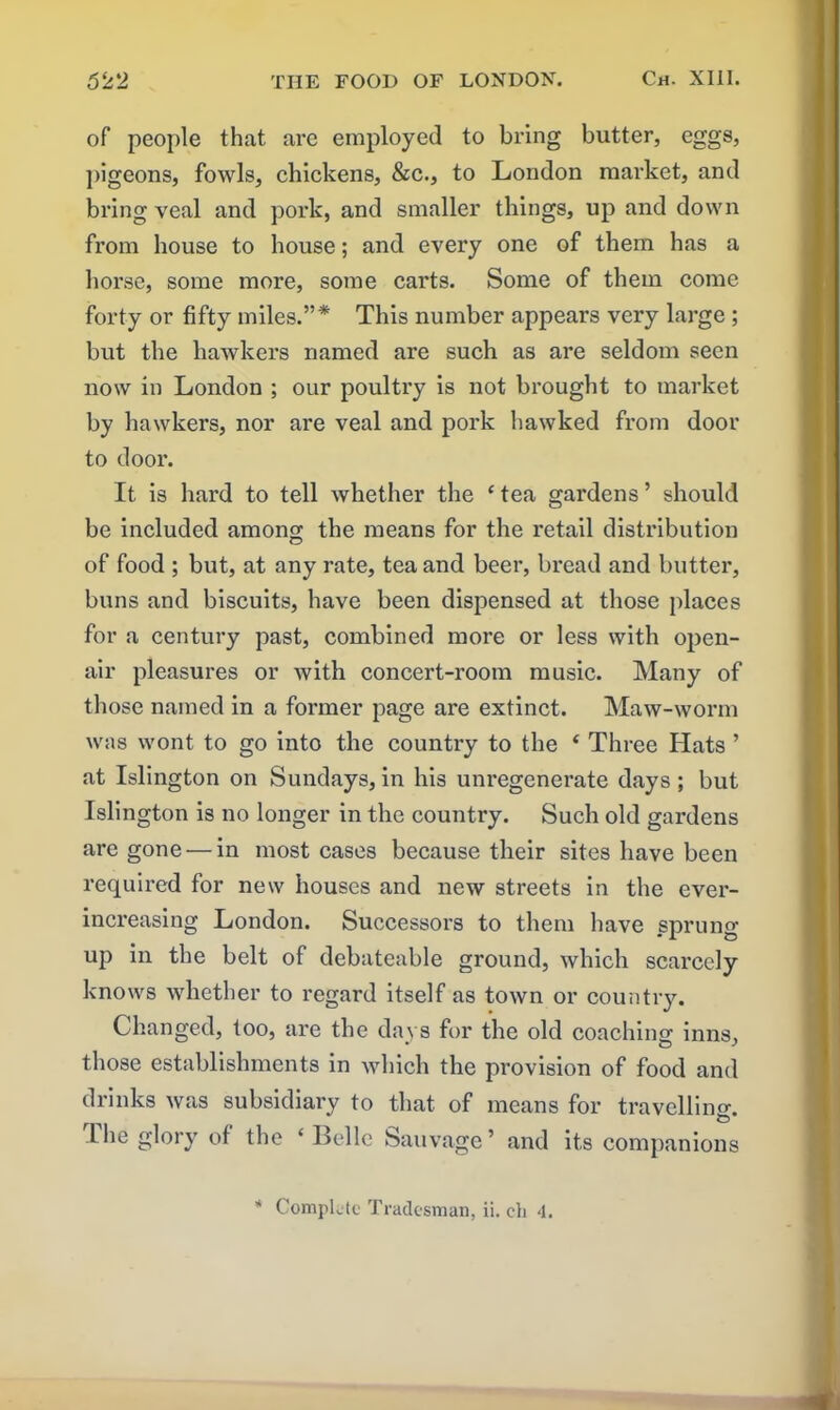 of people that are employed to bring butter, eggs, pigeons, fowls, chickens, &c., to London market, and bring veal and pork, and smaller things, up and down from house to house; and every one of them has a horse, some more, some carts. Some of them come forty or fifty miles.”* This number appears very large ; but the hawkers named are such as are seldom seen now in London ; our poultry is not brought to market by hawkers, nor are veal and pork hawked from door to door. It is hard to tell whether the ‘ tea gardens ’ should be included among the means for the retail distribution of food ; but, at any rate, tea and beer, bread and butter, buns and biscuits, have been dispensed at those places for a century past, combined more or less with open- air pleasures or with concert-room music. Many of those named in a former page are extinct. Maw-worm was wont to go into the country to the ‘ Three Hats ’ at Islington on Sundays, in his unregenerate days; but Islington is no longer in the country. Such old gardens are gone — in most cases because their sites have been required for new houses and new streets in the ever- increasing London. Successors to them have sprung up in the belt of debateable ground, which scarcely knows whether to regard itself as town or country. Changed, too, are the days for the old coaching inns, those establishments in which the provision of food and drinks was subsidiary to that of means for travelling. The glory of the ‘Belle Sauvage’ and its companions * Complete Tradesman, ii. eh <1.