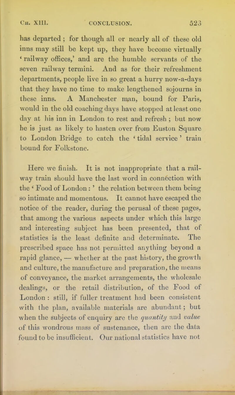 has departed ; for though all or nearly all of these old inns may still be kept up, they have become virtually ‘ railway offices,’ and are the humble servants of the seven railway termini. And as for their refreshment departments, people live in so great a hurry now-a-days that they have no time to make lengthened sojourns in these inns. A Manchester man, bound for Paris, would in the old coaching days have stopped at least one day at his inn in London to rest and refresh ; but now he is just as likely to hasten over from Euston Square to London Bridge to catch the £ tidal service ’ train bound for Folkstonc. Here we finish. It is not inappropriate that a rail- way train should have the last word in connection with the ‘ Food of London : ’ the relation between them being so intimate and momentous. It cannot have escaped the notice of the reader, during the perusal of these pages, that among the various aspects under which this large and interesting subject has been presented, that of statistics is the least definite and determinate. The prescribed space has not permitted anything beyond a rapid glance, — whether at the past history, the growth and culture, the manufacture and preparation, the means of conveyance, the market arrangements, the wholesale dealings, or the retail distribution, of the Food of London : still, if fuller treatment had been consistent with the plan, available materials are abundant; but when the subjects of enquiry are the quantity and value of this wondrous mass of sustenance, then arc the data found to be insufficient. Our national statistics have not