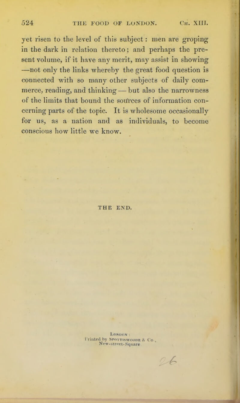 yet risen to the level of this subject: men are groping in the dark in relation thereto; and perhaps the pre- sent volume, if it have any merit, may assist in showing —not only the links whereby the great food question is connected with so many other subjects of daily com- merce, reading, and thinking — but also the narrowness of the limits that bound the sources of information con- cerning parts of the topic. It is wholesome occasionally for us, as a nation and as individuals, to become conscious how little we know. THE END. London: 1 rioted by Spotti.swoode £ Co , New-strfnt-Square