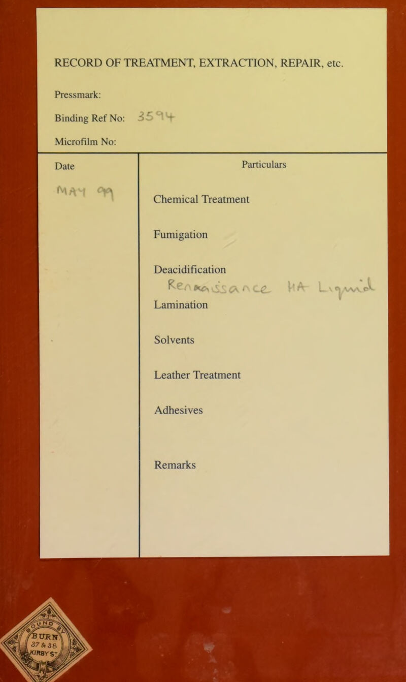 RECORD OF TREATMENT, EXTRACTION, REPAIR, etc. Pressmark: Binding Ref No: Microfilm No: Date ^*4 35^4- Particulars Chemical Treatment Fumigation Deacidification ^ r\ C£, L s e|,vw e^. Lamination Solvents Leather Treatment Adhesives Remarks