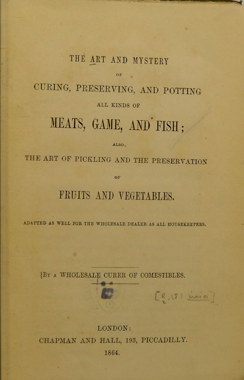 THE ART AND MYSTERY CURING, PRESERVING, AND POTTING ALL KINDS OF MEATS, GAME, AM) FISH; ALSO- THE ART OF PICKLING AND THE PRESERVATION FRUITS AND VEGETABLES. ADAPTED AS WELL EOR THE WHOLESALE DEALER AS ALL HOUSEKEEPERS. [By a WHOLESALE CURER OE COMESTIBLES. C C * A*) i^L01 LONDON: CHAPMAN AND HALL, 193, PICCADILLY. 1864.