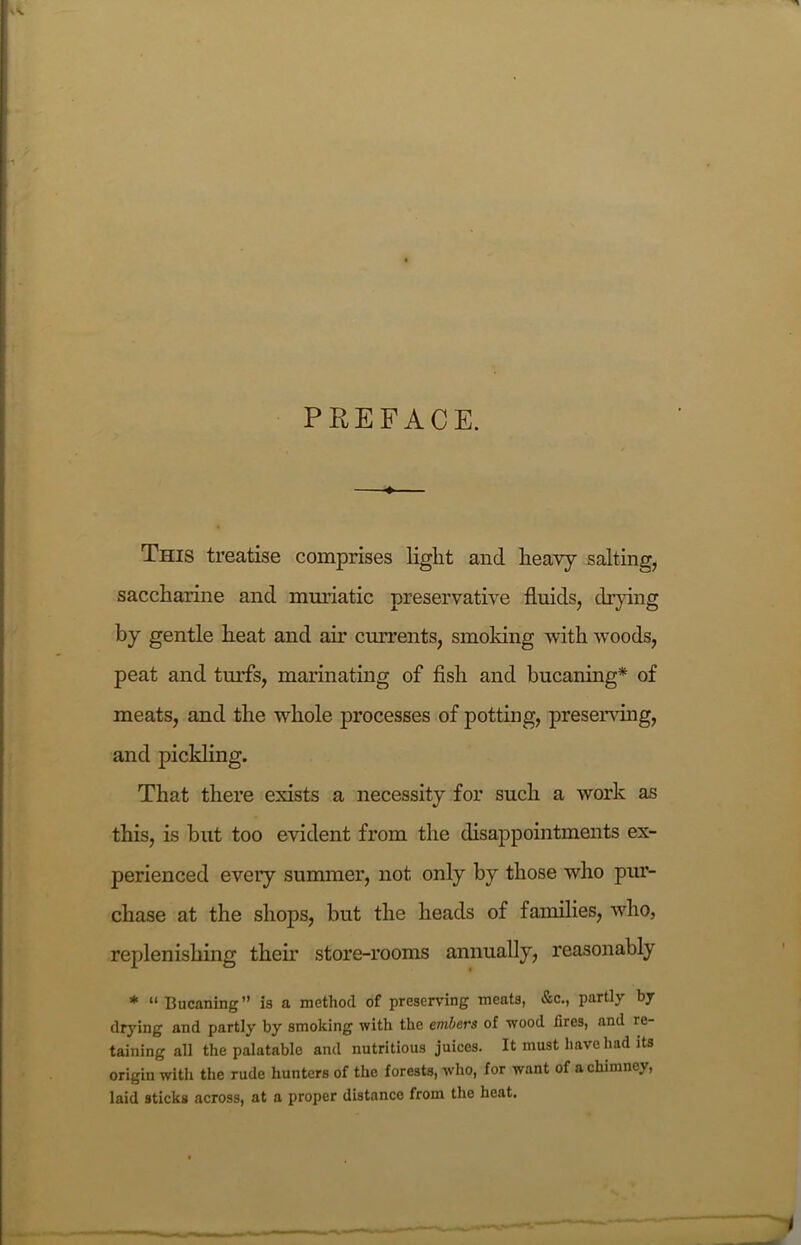 PREFACE. This treatise comprises light and heavy salting, saccharine and muriatic preservative fluids, drying by gentle heat and air currents, smoking with woods, peat and turfs, marinating of fish and bucaning* of meats, and the whole processes of potting, preserving, and pickling. That there exists a necessity for such a work as this, is but too evident from the disappointments ex- perienced every summer, not. only by those who pur- chase at the shops, but the heads of families, who, replenishing their store-rooms annually, reasonably * “Bucaning” is a method of preserving meats, &c., partly by drying and partly by smoking with the embers of wood fires, and re- taining all the palatable and nutritious juices. It must have had its origin with the rude hunters of the forests, who, for want of a chimney, laid sticks across, at a proper distance from the heat.