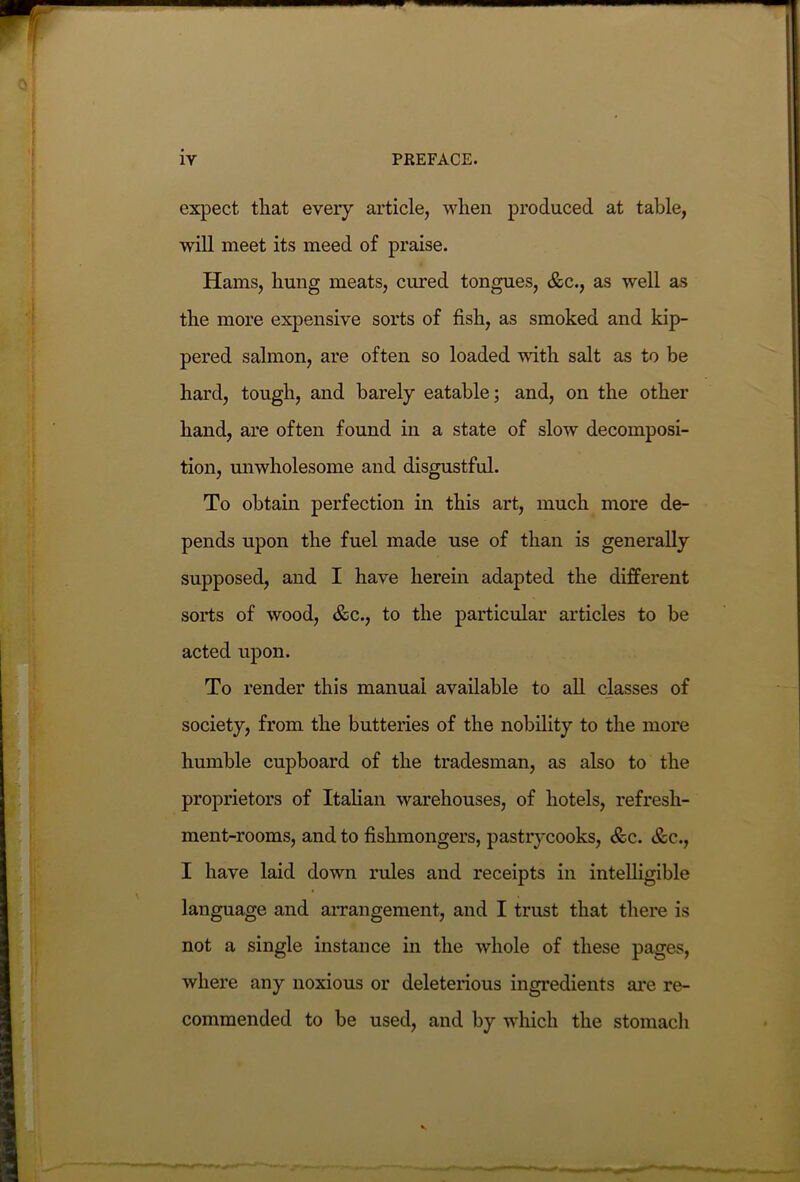 expect that every article, when produced at table, will meet its meed of praise. Hams, hung meats, cured tongues, &c., as well as the more expensive sorts of fish, as smoked and kip- pered salmon, are often so loaded with salt as to be hard, tough, and barely eatable; and, on the other hand, are often found in a state of slow decomposi- tion, unwholesome and disgustful. To obtain perfection in this art, much more de- pends upon the fuel made use of than is generally supposed, and I have herein adapted the different sorts of wood, &c., to the particular articles to be acted upon. To render this manual available to all classes of society, from the butteries of the nobility to the more humble cupboard of the tradesman, as also to the proprietors of Italian warehouses, of hotels, refresh- ment-rooms, and to fishmongers, pastrycooks, &c. &c., I have laid down rules and receipts in intelligible language and arrangement, and I trust that there is not a single instance in the whole of these pages, where any noxious or deleterious ingredients are re- commended to be used, and by which the stomach