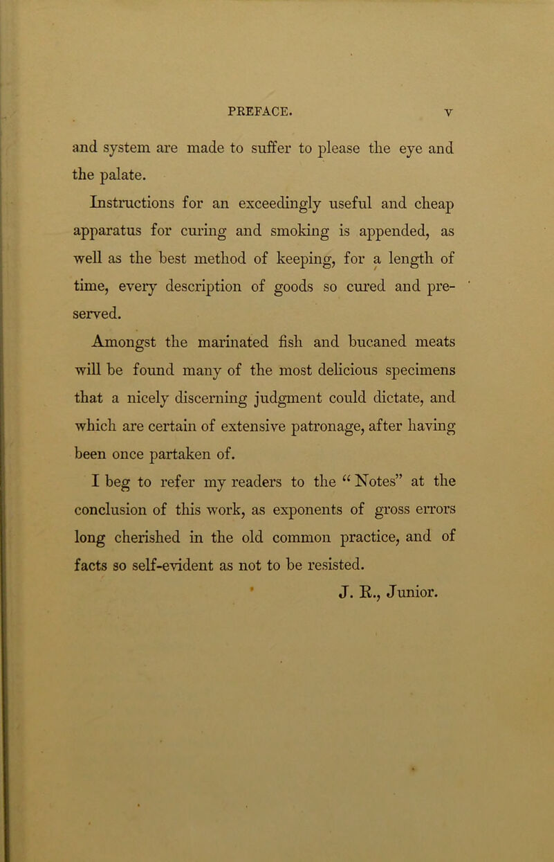 and system are made to suffer to please the eye and the palate. Instructions for an exceedingly useful and cheap apparatus for curing and smoking is appended, as well as the best method of keeping, for a length of time, every description of goods so cured and pre- served. Amongst the marinated fish and buc.aned meats will be found many of the most delicious specimens that a nicely discerning judgment could dictate, and which are certain of extensive patronage, after having been once partaken of. I beg to refer my readers to the “ Notes” at the conclusion of this work, as exponents of gross errors long cherished in the old common practice, and of facts so self-evident as not to be resisted. J. K., Junior.